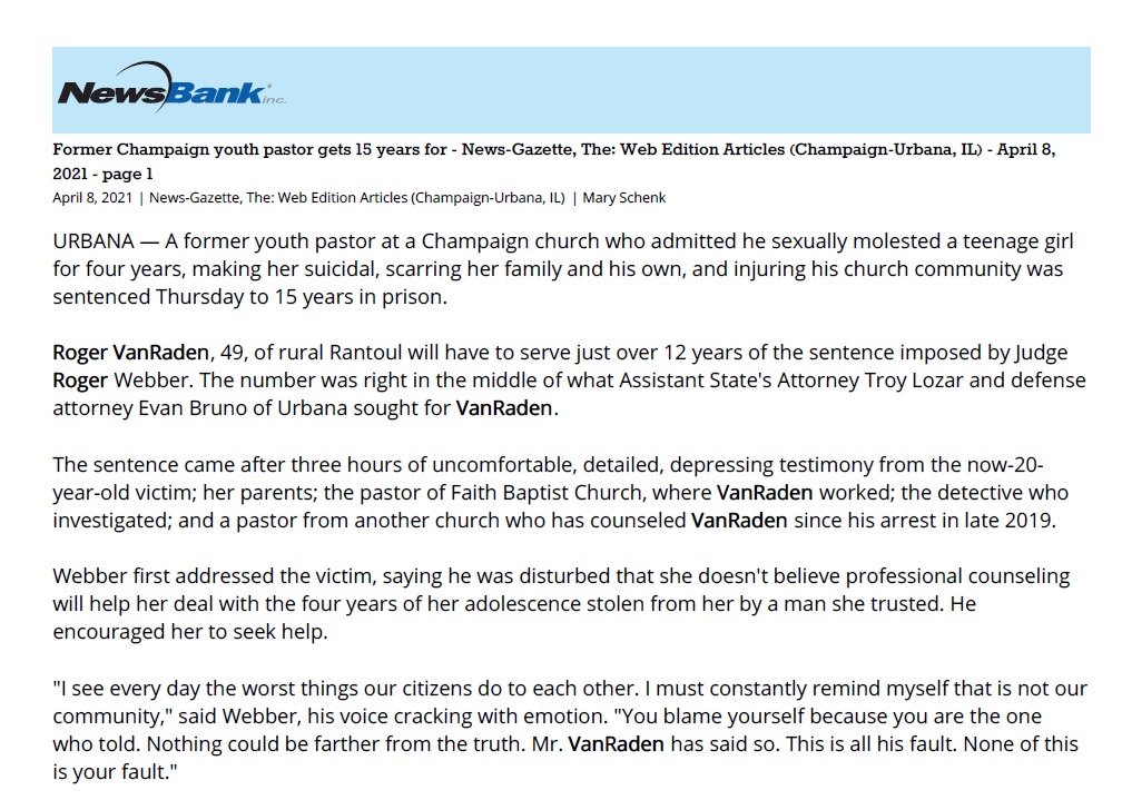Former Champaign youth pastor gets 15 years for - News-Gazette, The: Web Edition Articles (Champaign-Urbana, IL) - April 8,
2021 - page 1
April 8, 2021 | News-Gazette, The: Web Edition Articles (Champaign-Urbana, IL) | Mary Schenk
URBANA — A former youth pastor at a Champaign church who admitted he sexually molested a teenage girl
for four years, making her suicidal, scarring her family and his own, and injuring his church community was
sentenced Thursday to 15 years in prison.
Roger VanRaden, 49, of rural Rantoul will have to serve just over 12 years of the sentence imposed by Judge
Roger Webber. The number was right in the middle of what Assistant State's Attorney Troy Lozar and defense
attorney Evan Bruno of Urbana sought for VanRaden.
The sentence came after three hours of uncomfortable, detailed, depressing testimony from the now-20-
year-old victim; her parents; the pastor of Faith Baptist Church, where VanRaden worked; the detective who
investigated; and a pastor from another church who has counseled VanRaden since his arrest in late 2019.
Webber first addressed the victim, saying he was disturbed that she doesn't believe professional counseling
will help her deal with the four years of her adolescence stolen from her by a man she trusted. He
encouraged her to seek help.
"I see every day the worst things our citizens do to each other. I must constantly remind myself that is not our
community," said Webber, his voice cracking with emotion. "You blame yourself because you are the one
who told. Nothing could be farther from the truth. Mr. VanRaden has said so. This is all his fault. None of this is your fault."