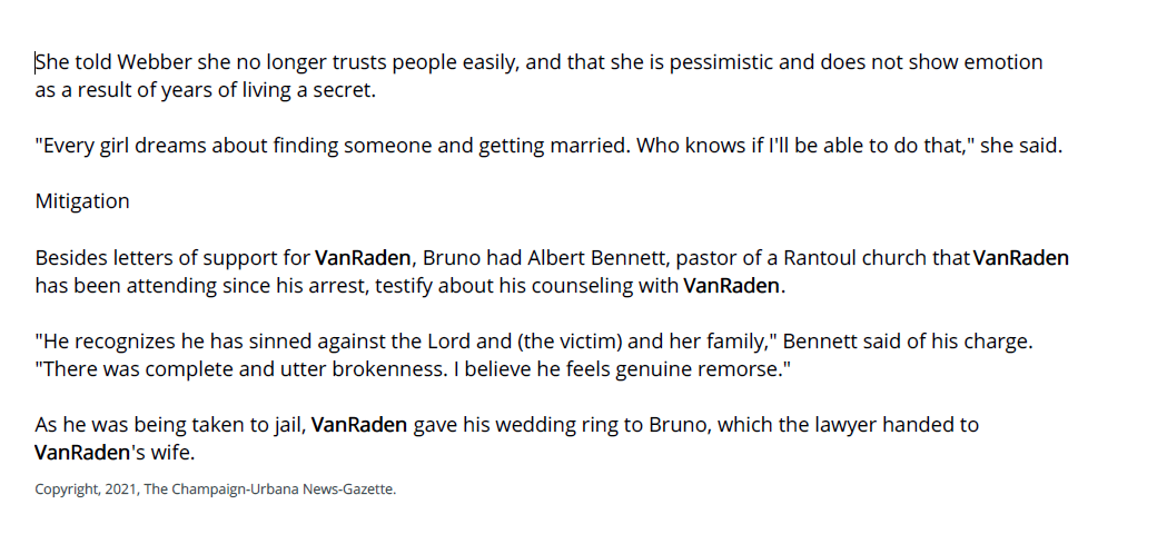 told Webber she no longer trusts people easily, and that she is pessimistic and does not show emotion
as a result of years of living a secret.
"Every girl dreams about finding someone and getting married. Who knows if I'll be able to do that," she said.
Mitigation
Besides letters of support for VanRaden, Bruno had Albert Bennett, pastor of a Rantoul church that VanRaden
has been attending since his arrest, testify about his counseling with VanRaden.
"He recognizes he has sinned against the Lord and (the victim) and her family," Bennett said of his charge.
"There was complete and utter brokenness. I believe he feels genuine remorse."
As he was being taken to jail, VanRaden gave his wedding ring to Bruno, which the lawyer handed to
VanRaden's wife.
Copyright, 2021, The Champaign-Urbana News-Gazette.