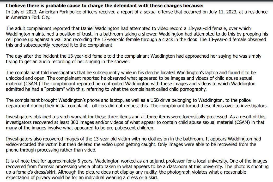 I believe there is probable cause to charge the defendant with these charges because:
In July of 2023, American Fork police officers received a report of a sexual offense that occurred on July 11, 2023, at a residence
in American Fork City.
The adult complainant reported that Daniel Waddington had attempted to video record a 13-year-old female, over which
Waddington maintained a position of trust, in a bathroom taking a shower. Waddington had attempted to do this by propping his
cell phone up against a wall and recording the 13-year-old female through a crack in the door. The 13-year-old female observed
this and subsequently reported it to the complainant.
The day after the incident the 13-year-old female told the complainant Waddington had approached her saying he was simply
trying to get an audio recording of her singing in the shower.
The complainant told investigators that he subsequently while in his den he located Waddington’s laptop and found it to be
unlocked and open. The complainant reported he observed what appeared to be images and videos of child abuse sexual
material (CSAM.) The complainant reported he confronted Waddington with these images and videos to which Waddington
admitted he had a “problem” with this, referring to what the complainant called child pornography.
The complainant brought Waddington’s phone and laptop, as well as a USB drive belonging to Waddington, to the police
department during their initial complaint - officers did not request this. The complainant turned these items over to investigators.
Investigators obtained a search warrant for these three items and all three items were forensically processed. As a result of this,
investigators recovered at least 300 images and/or videos of what appear to contain child abuse sexual material (CSAM) in that
many of the images involve what appeared to be pre-pubescent children.
Investigators also recovered images of the 13-year-old victim with no clothes on in the bathroom. It appears Waddington had
video-recorded the victim but then deleted the video upon getting caught. Only images were able to be recovered from the
phone through processing rather than video.
It is of note that for approximately 6 years, Waddington worked as an adjunct professor for a local university. One of the images
recovered from forensic processing was a photo taken in what appears to be a classroom at this university. The photo is shooting
up a female’s dress/skirt. Although the picture does not display any nudity, the photograph violates what a reasonable
expectation of privacy would be for an individual wearing a dress or a skirt