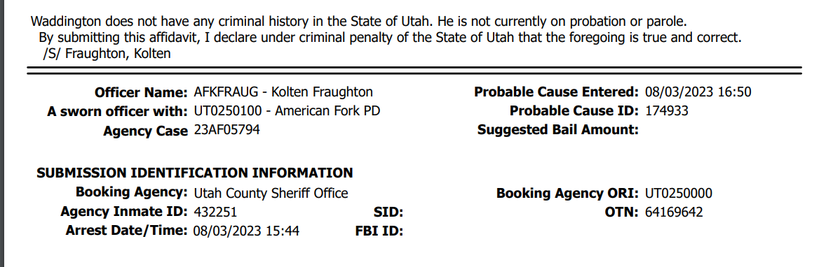 Waddington does not have any criminal history in the State of Utah. He is not currently on probation or parole.
By submitting this affidavit, I declare under criminal penalty of the State of Utah that the foregoing is true and correct.
/S/ Fraughton, Kolten
Officer Name:
A sworn officer with:
Agency Case
Booking Agency:
Agency Inmate ID:
08/03/2023 16:50
174933
23AF05794 Suggested Bail Amount:
Booking Agency ORI: UT0250000
OTN: 64169642
Utah County Sheriff Office
432251
Arrest Date/Time: FBI ID: