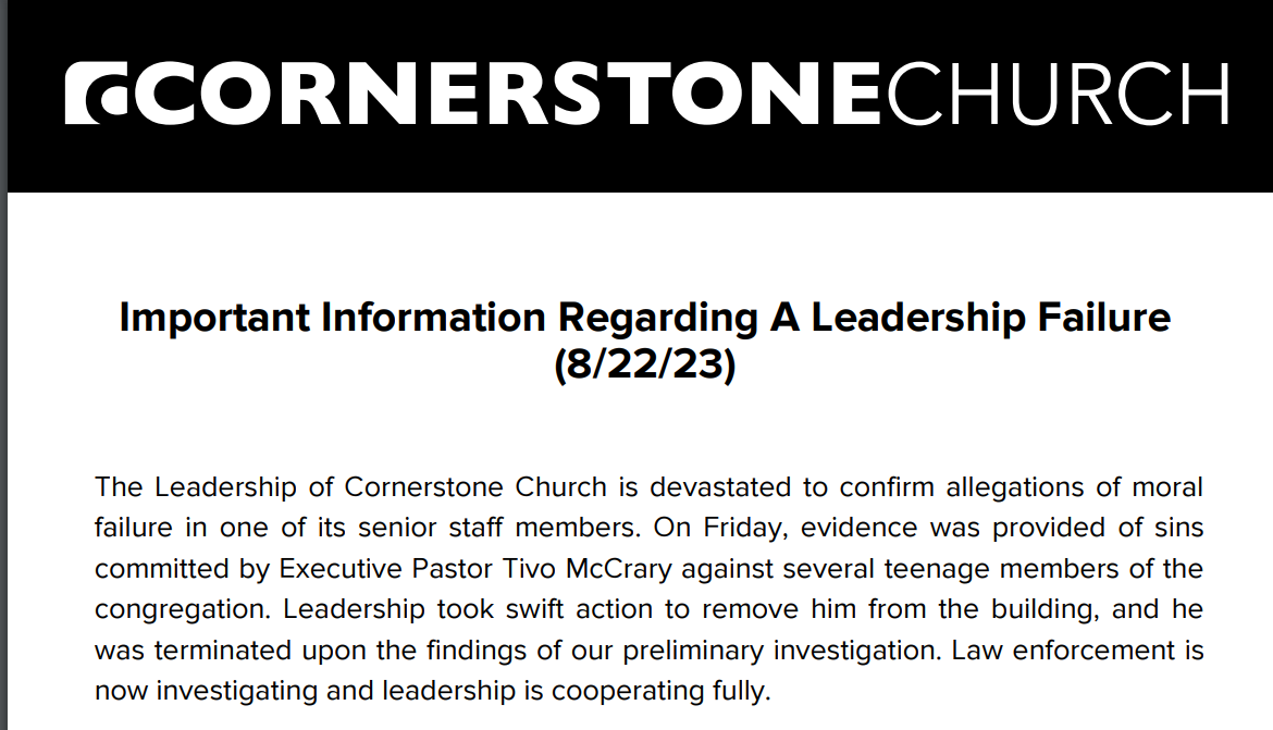 The Leadership of Cornerstone Church is devastated to confirm allegations of moral
failure in one of its senior staff members. On Friday, evidence was provided of sins
committed by Executive Pastor Tivo McCrary against several teenage members of the
congregation. Leadership took swift action to remove him from the building, and he
was terminated upon the findings of our preliminary investigation. Law enforcement is
now investigating and leadership is cooperating fully