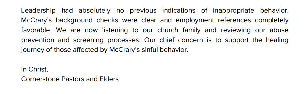 Leadership had absolutely no previous indications of inappropriate behavior.
McCrary&rsquo;s background checks were clear and employment references completely
favorable. We are now listening to our church family and reviewing our abuse
prevention and screening processes. Our chief concern is to support the healing
journey of those affected by McCrary&rsquo;s sinful behavior