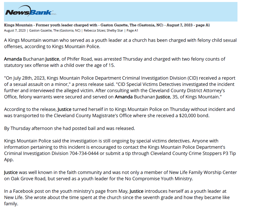 Kings Mountain - Former youth leader charged with - Gaston Gazette, The (Gastonia, NC) - August 7, 2023 - page A1
August 7, 2023 | Gaston Gazette, The (Gastonia, NC) | Rebecca Sitzes; Shelby Star | Page A1
A Kings Mountain woman who served as a youth leader at a church has been charged with felony child sexual
offenses, according to Kings Mountain Police.
Amanda Buchanan Justice, of Phifer Road, was arrested Thursday and charged with two felony counts of
statutory sex offense with a child over the age of 15.
"On July 28th, 2023, Kings Mountain Police Department Criminal Investigation Division (CID) received a report
of a sexual assault on a minor," a press release said. "CID Special Victims Detectives investigated the incident
further and interviewed the alleged victim. After consulting with the Cleveland County District Attorney's
Office, felony warrants were secured and served on Amanda Buchanan Justice, 35, of Kings Mountain."
According to the release, Justice turned herself in to Kings Mountain Police on Thursday without incident and
was transported to the Cleveland County Magistrate's Office where she received a $20,000 bond.
By Thursday afternoon she had posted bail and was released.
Kings Mountain Police said the investigation is still ongoing by special victims detectives. Anyone with
information pertaining to this incident is encouraged to contact the Kings Mountain Police Department's
Criminal Investigation Division 704-734-0444 or submit a tip through Cleveland County Crime Stoppers P3 Tip
App.
Justice was well known in the faith community and was not only a member of New Life Family Worship Center
on Oak Grove Road, but served as a youth leader for the No Compromise Youth Ministry.
In a Facebook post on the youth ministry's page from May, Justice introduces herself as a youth leader at
New Life. She wrote about the time spent at the church since the seventh grade and how they became like
family.
"They always took the time to teach us things that would help us grow spiritually as well as in life," she wrote.
"All of the leadership skills I have were all taught to me when I decided to step up and be a part of ministry.
The reason I care so much for people is that I had an amazing group of pastors who have the heart of God
and want to see other people grow and love others."
Justice also owned and operated a Kings Mountain hair salon.
On Thursday, a post was made on the No Compromise Youth Ministry's Facebook page addressing the
charges.
"New Life Partners: We were made aware of the situation that has occurred concerning Amanda Justice. She
is no longer attending NLFWC," it states. "There is an ongoing investigation in regards to allegations of
misconduct with a minor that did not occur on church grounds or any ministry activities. Please continue to
pray for this situation and for our church during these difficult times."
Reporter Rebecca Sitzes can be reached at rsitzes@gannett.com
Copyright, 2023, The Gaston Gazette, All Rights Reserved.