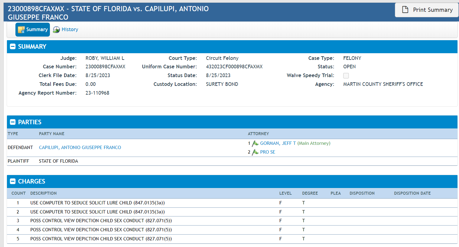 23000898CFAXMX - STATE OF FLORIDA vs. CAPILUPI, ANTONIO GIUSEPPE FRANCO
Print Summary
blank
Case SummarySummary
Additional CasesHistory
SUMMARY
Judge:
ROBY, WILLIAM L
Case Number:
23000898CFAXMX
Clerk File Date:
8/25/2023
Total Fees Due:
0.00
Agency Report Number:
23-110968
Court Type:
Circuit Felony
Uniform Case Number:
432023CF000898CFAXMX
Status Date:
8/25/2023
Custody Location:
SURETY BOND
Case Type:
FELONY
Status:
OPEN
Waive Speedy Trial:
Agency:
MARTIN COUNTY SHERIFF'S OFFICE
PARTIES
TYPE PARTY NAME ATTORNEY
DEFENDANT CAPILUPI, ANTONIO GIUSEPPE FRANCO
1 Active GORMAN, JEFF T (Main Attorney)
2 Active PRO SE
PLAINTIFF STATE OF FLORIDA
CHARGES
COUNT DESCRIPTION LEVEL DEGREE PLEA DISPOSITION DISPOSITION DATE
1 USE COMPUTER TO SEDUCE SOLICIT LURE CHILD (847.0135(3a)) F T
2 USE COMPUTER TO SEDUCE SOLICIT LURE CHILD (847.0135(3a)) F T
3 POSS CONTROL VIEW DEPICTION CHILD SEX CONDUCT (827.071(5)) F T
4 POSS CONTROL VIEW DEPICTION CHILD SEX CONDUCT (827.071(5)) F T
5 POSS CONTROL VIEW DEPICTION CHILD SEX CONDUCT (827.071(5)) F T