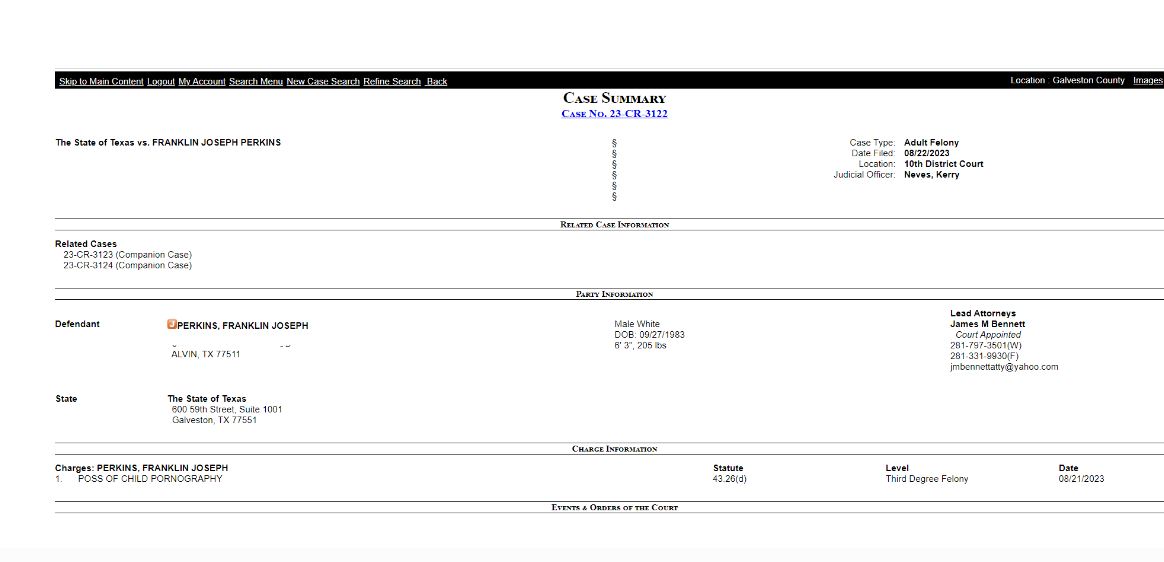 Case Summary
Case No. 23-CR-3122
The State of Texas vs. FRANKLIN JOSEPH PERKINS	&sect;
&sect;
&sect;
&sect;
&sect;
&sect;
Case Type:	Adult Felony
Date Filed:	08/22/2023
Location:	10th District Court
Judicial Officer:	Neves, Kerry
Related Case Information
Related Cases
23-CR-3123 (Companion Case)
23-CR-3124 (Companion Case)
Party Information
Lead Attorneys
Defendant	Active JailingPERKINS, FRANKLIN JOSEPH		Male White
DOB: 09/27/1983
6' 3", 205 lbs	James M Bennett
  Court Appointed
281-797-3501(W)
281-331-9930(F)
jmbennettatty@yahoo.com
  ADDRESS DELETED by Cajsa

  ALVIN, TX 77511
 
State	The State of Texas			
  600 59th Street, Suite 1001
  Galveston, TX 77551
Charge Information
Charges: PERKINS, FRANKLIN JOSEPH		Statute	Level	Date
1.  	POSS OF CHILD PORNOGRAPHY		43.26(d)	Third Degree Felony	08/21/2023