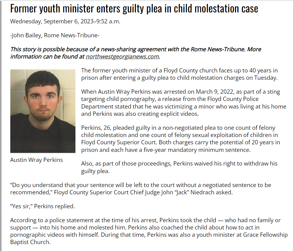 Former youth minister enters guilty plea in child molestation case
Wednesday, September 6, 2023–9:52 a.m.
-John Bailey, Rome News-Tribune-
This story is possible because of a news-sharing agreement with the Rome News-Tribune. More information can be found at northwestgeorgianews.com.
Austin Wray Perkins
The former youth minister of a Floyd County church faces up to 40 years in prison after entering a guilty plea to child molestation charges on Tuesday.
When Austin Wray Perkins was arrested on March 9, 2022, as part of a sting targeting child pornography, a release from the Floyd County Police Department stated that he was victimizing a minor who was living at his home and Perkins was also creating explicit videos.
Perkins, 26, pleaded guilty in a non-negotiated plea to one count of felony child molestation and one count of felony sexual exploitation of children in Floyd County Superior Court. Both charges carry the potential of 20 years in prison and each have a five-year mandatory minimum sentence.
Also, as part of those proceedings, Perkins waived his right to withdraw his guilty plea.
“Do you understand that your sentence will be left to the court without a negotiated sentence to be recommended,” Floyd County Superior Court Chief Judge John “Jack” Niedrach asked.
“Yes sir,” Perkins replied.
According to a police statement at the time of his arrest, Perkins took the child — who had no family or support — into his home and molested him. Perkins also coached the child about how to act in pornographic videos with himself. During that time, Perkins was also a youth minister at Grace Fellowship Baptist Church.