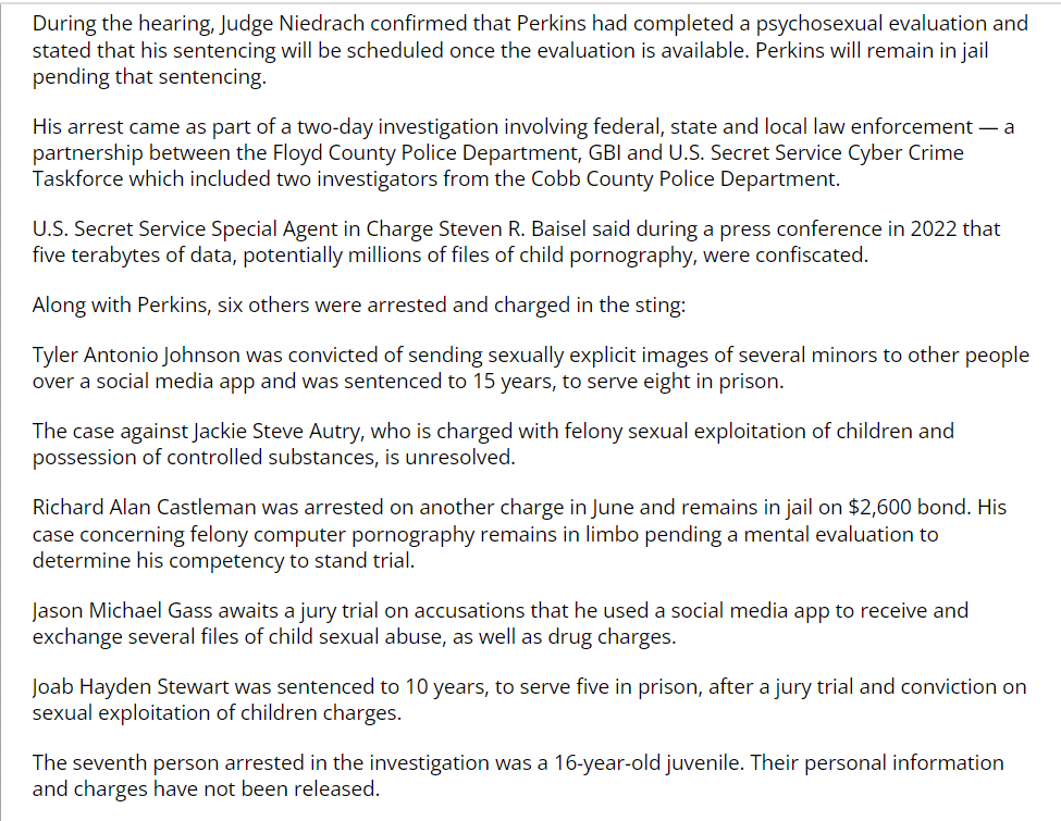 During the hearing, Judge Niedrach confirmed that Perkins had completed a psychosexual evaluation and stated that his sentencing will be scheduled once the evaluation is available. Perkins will remain in jail pending that sentencing.
His arrest came as part of a two-day investigation involving federal, state and local law enforcement — a partnership between the Floyd County Police Department, GBI and U.S. Secret Service Cyber Crime Taskforce which included two investigators from the Cobb County Police Department.
U.S. Secret Service Special Agent in Charge Steven R. Baisel said during a press conference in 2022 that five terabytes of data, potentially millions of files of child pornography, were confiscated.
Along with Perkins, six others were arrested and charged in the sting:
Tyler Antonio Johnson was convicted of sending sexually explicit images of several minors to other people over a social media app and was sentenced to 15 years, to serve eight in prison.
The case against Jackie Steve Autry, who is charged with felony sexual exploitation of children and possession of controlled substances, is unresolved.
Richard Alan Castleman was arrested on another charge in June and remains in jail on $2,600 bond. His case concerning felony computer pornography remains in limbo pending a mental evaluation to determine his competency to stand trial.
Jason Michael Gass awaits a jury trial on accusations that he used a social media app to receive and exchange several files of child sexual abuse, as well as drug charges.
Joab Hayden Stewart was sentenced to 10 years, to serve five in prison, after a jury trial and conviction on sexual exploitation of children charges.
The seventh person arrested in the investigation was a 16-year-old juvenile. Their personal information and charges have not been released.