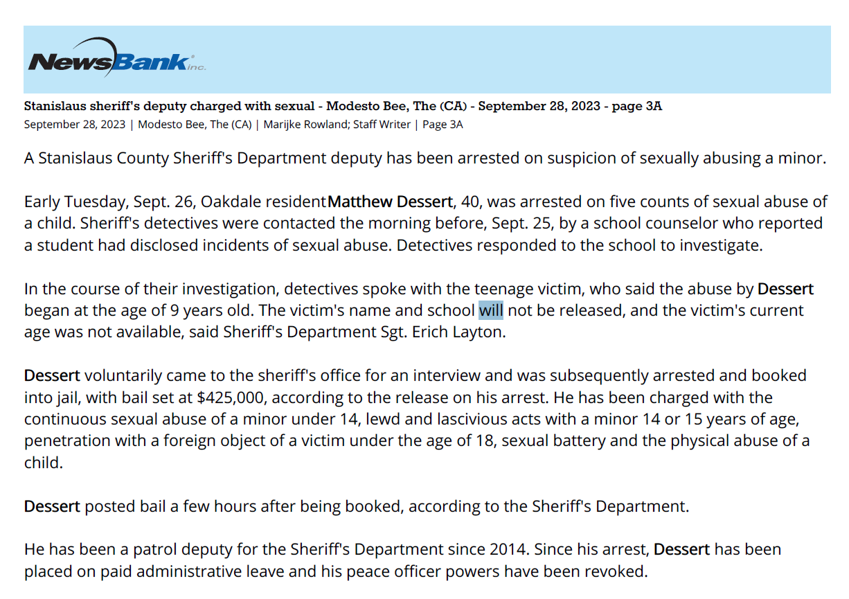 Stanislaus sheriff's deputy charged with sexual - Modesto Bee, The (CA) - September 28, 2023 - page 3A
September 28, 2023 | Modesto Bee, The (CA) | Marijke Rowland; Staff Writer | Page 3A
A Stanislaus County Sheriff's Department deputy has been arrested on suspicion of sexually abusing a minor.
Early Tuesday, Sept. 26, Oakdale resident Matthew Dessert, 40, was arrested on five counts of sexual abuse of
a child. Sheriff's detectives were contacted the morning before, Sept. 25, by a school counselor who reported
a student had disclosed incidents of sexual abuse. Detectives responded to the school to investigate.
In the course of their investigation, detectives spoke with the teenage victim, who said the abuse by Dessert
began at the age of 9 years old. The victim's name and school will not be released, and the victim's current
age was not available, said Sheriff's Department Sgt. Erich Layton.
Dessert voluntarily came to the sheriff's office for an interview and was subsequently arrested and booked
into jail, with bail set at $425,000, according to the release on his arrest. He has been charged with the
continuous sexual abuse of a minor under 14, lewd and lascivious acts with a minor 14 or 15 years of age,
penetration with a foreign object of a victim under the age of 18, sexual battery and the physical abuse of a
child.
Dessert posted bail a few hours after being booked, according to the Sheriff's Department.
He has been a patrol deputy for the Sheriff's Department since 2014. Since his arrest, Dessert has been
placed on paid administrative leave and his peace officer powers have been revoked.
This is the second Stanislaus sheriff's deputy to be arrested on sex crime charges in as many months. On Aug.
21, custodial deputy Johnathan McClure, 45, was arrested for allegedly having a sexual relationship with an
inmate. The 22-year Sheriff's Department employee was booked on one count of engaging in sexual activity
with a consenting adult who is confined in a detention facility. He has since posted posted bond on a $50,000
bail and remains on leave from the department.
The Dessert investigation is ongoing, and anyone with information regarding the case is asked to contact
Detective J. Wall at 209-525-7038 or jwall@stansheriff.com.
Marijke Rowland: 209-578-2284, @marijkerowland
Copyright (c) 2023 The Modesto Bee