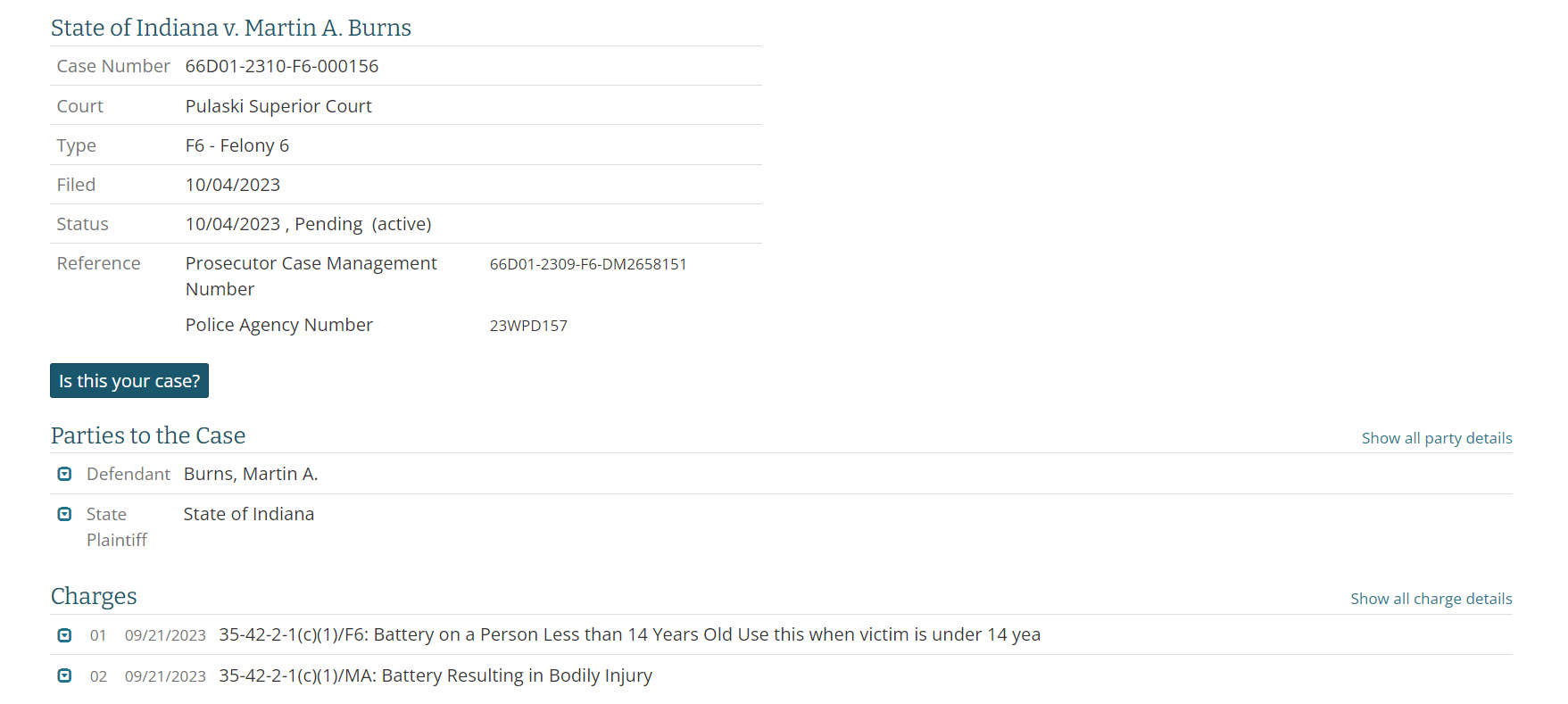 State of Indiana v. Martin A. Burns
Case Number	66D01-2310-F6-000156
Court	Pulaski Superior Court
Type	F6 - Felony 6
Filed	10/04/2023
Status	10/04/2023 , Pending  (active) 
Reference	Case cross references
Prosecutor Case Management Number66D01-2309-F6-DM2658151
Police Agency Number23WPD157
Parties to the Case
Show all party details
Defendant	Burns, Martin A.
State Plaintiff	State of Indiana
Charges
Show all charge details
35-42-2-1(c)(1)/F6: Battery on a Person Less than 14 Years Old Use this when victim is under 14 year
35-42-2-1(c)(1)/MA: Battery Resulting in Bodily Injury