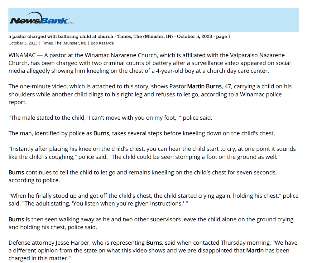 a pastor charged with battering child at church - Times, The (Munster, IN) - October 5, 2023 - page 1
October 5, 2023 | Times, The (Munster, IN) | Bob Kasarda
WINAMAC &mdash; A pastor at the Winamac Nazarene Church, which is affiliated with the Valparaiso Nazarene
Church, has been charged with two criminal counts of battery after a surveillance video appeared on social
media allegedly showing him kneeling on the chest of a 4-year-old boy at a church day care center.
The one-minute video, which is attached to this story, shows Pastor Martin Burns, 47, carrying a child on his
shoulders while another child clings to his right leg and refuses to let go, according to a Winamac police
report.
"The male stated to the child, 'I can't move with you on my foot,' " police said.
The man, identified by police as Burns, takes several steps before kneeling down on the child's chest.
"Instantly after placing his knee on the child's chest, you can hear the child start to cry, at one point it sounds
like the child is coughing," police said. "The child could be seen stomping a foot on the ground as well."
Burns continues to tell the child to let go and remains kneeling on the child's chest for seven seconds,
according to police.
"When he finally stood up and got off the child's chest, the child started crying again, holding his chest," police
said. "The adult stating, 'You listen when you're given instructions.' "
Burns is then seen walking away as he and two other supervisors leave the child alone on the ground crying
and holding his chest, police said.
Defense attorney Jesse Harper, who is representing Burns, said when contacted Thursday morning, "We have
a different opinion from the state on what this video shows and we are disappointed that Martin has been
charged in this matter.