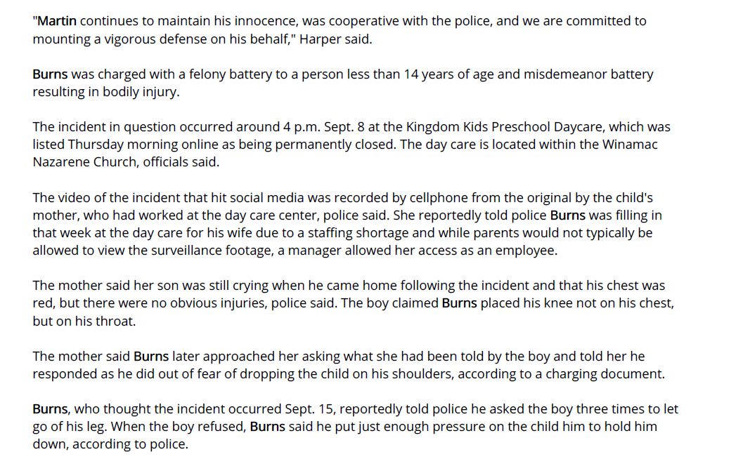 "Martin continues to maintain his innocence, was cooperative with the police, and we are committed to
mounting a vigorous defense on his behalf," Harper said.
Burns was charged with a felony battery to a person less than 14 years of age and misdemeanor battery
resulting in bodily injury.
The incident in question occurred around 4 p.m. Sept. 8 at the Kingdom Kids Preschool Daycare, which was
listed Thursday morning online as being permanently closed. The day care is located within the Winamac
Nazarene Church, officials said.
The video of the incident that hit social media was recorded by cellphone from the original by the child's
mother, who had worked at the day care center, police said. She reportedly told police Burns was filling in
that week at the day care for his wife due to a staffing shortage and while parents would not typically be
allowed to view the surveillance footage, a manager allowed her access as an employee.
The mother said her son was still crying when he came home following the incident and that his chest was
red, but there were no obvious injuries, police said. The boy claimed Burns placed his knee not on his chest,
but on his throat.
The mother said Burns later approached her asking what she had been told by the boy and told her he
responded as he did out of fear of dropping the child on his shoulders, according to a charging document.
Burns, who thought the incident occurred Sept. 15, reportedly told police he asked the boy three times to let
go of his leg. When the boy refused, Burns said he put just enough pressure on the child him to hold him
down, according to police.