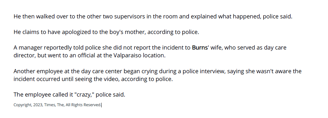 He then walked over to the other two supervisors in the room and explained what happened, police said.
He claims to have apologized to the boy's mother, according to police.
A manager reportedly told police she did not report the incident to Burns' wife, who served as day care
director, but went to an official at the Valparaiso location.
Another employee at the day care center began crying during a police interview, saying she wasn't aware the
incident occurred until seeing the video, according to police.
The employee called it "crazy," police said.
Copyright, 2023, Times, The, All Rights Reserved.