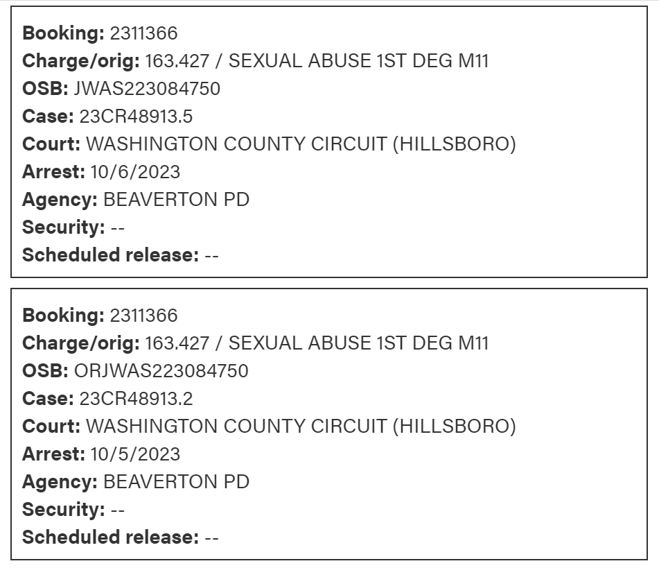 Booking: 2311366
Charge/orig: 163.427 / SEXUAL ABUSE 1ST DEG M11
OSB: JWAS223084750
Case: 23CR48913.5
Court: WASHINGTON COUNTY CIRCUIT (HILLSBORO)
Arrest: 10/6/2023
Agency: BEAVERTON PD
Security: --
Scheduled release: --
Booking: 2311366
Charge/orig: 163.427 / SEXUAL ABUSE 1ST DEG M11
OSB: ORJWAS223084750
Case: 23CR48913.2
Court: WASHINGTON COUNTY CIRCUIT (HILLSBORO)
Arrest: 10/5/2023
Agency: BEAVERTON PD
Security: --
Scheduled release: --