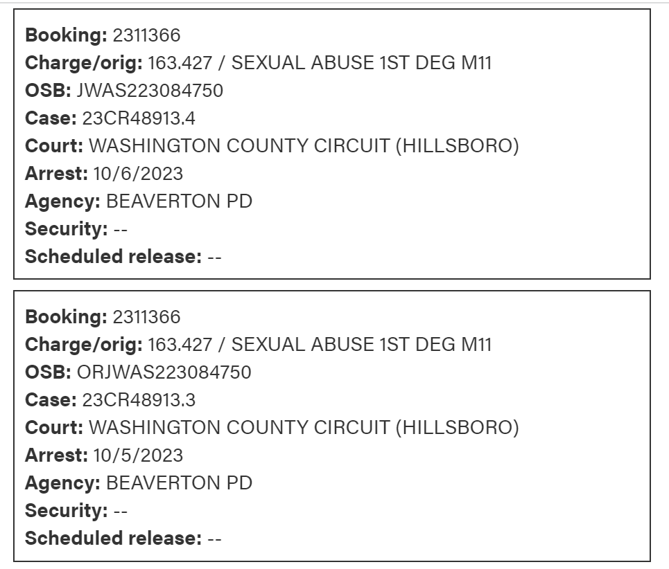 Booking: 2311366
Charge/orig: 163.427 / SEXUAL ABUSE 1ST DEG M11
OSB: JWAS223084750
Case: 23CR48913.4
Court: WASHINGTON COUNTY CIRCUIT (HILLSBORO)
Arrest: 10/6/2023
Agency: BEAVERTON PD
Security: --
Scheduled release: --
Booking: 2311366
Charge/orig: 163.427 / SEXUAL ABUSE 1ST DEG M11
OSB: ORJWAS223084750
Case: 23CR48913.3
Court: WASHINGTON COUNTY CIRCUIT (HILLSBORO)
Arrest: 10/5/2023
Agency: BEAVERTON PD
Security: --
Scheduled release: --