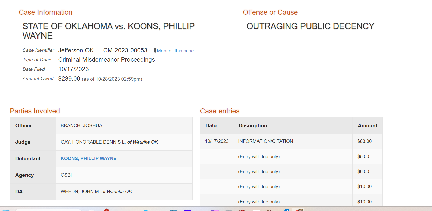 ase Information
STATE OF OKLAHOMA vs. KOONS, PHILLIP WAYNE
Case Identifier Jefferson OK — CM-2023-00053 Monitor this case
Type of Case Criminal Misdemeanor Proceedings
Date Filed 10/17/2023
Amount Owed $239.00 (as of 10/28/2023 02:59pm)
Offense or Cause
OUTRAGING PUBLIC DECENCY
Parties Involved
Officer BRANCH, JOSHUA
Judge GAY, HONORABLE DENNIS L. of Waurika OK
Defendant KOONS, PHILLIP WAYNE
Agency OSBI
DA WEEDN, JOHN M. of Waurika OK
Case entries
Date Description Amount
Grand Total $239.00
10/17/2023 INFORMATION/CITATION $83.00
(Entry with fee only) $5.00
(Entry with fee only) $6.00
(Entry with fee only) $10.00
(Entry with fee only) $10.00