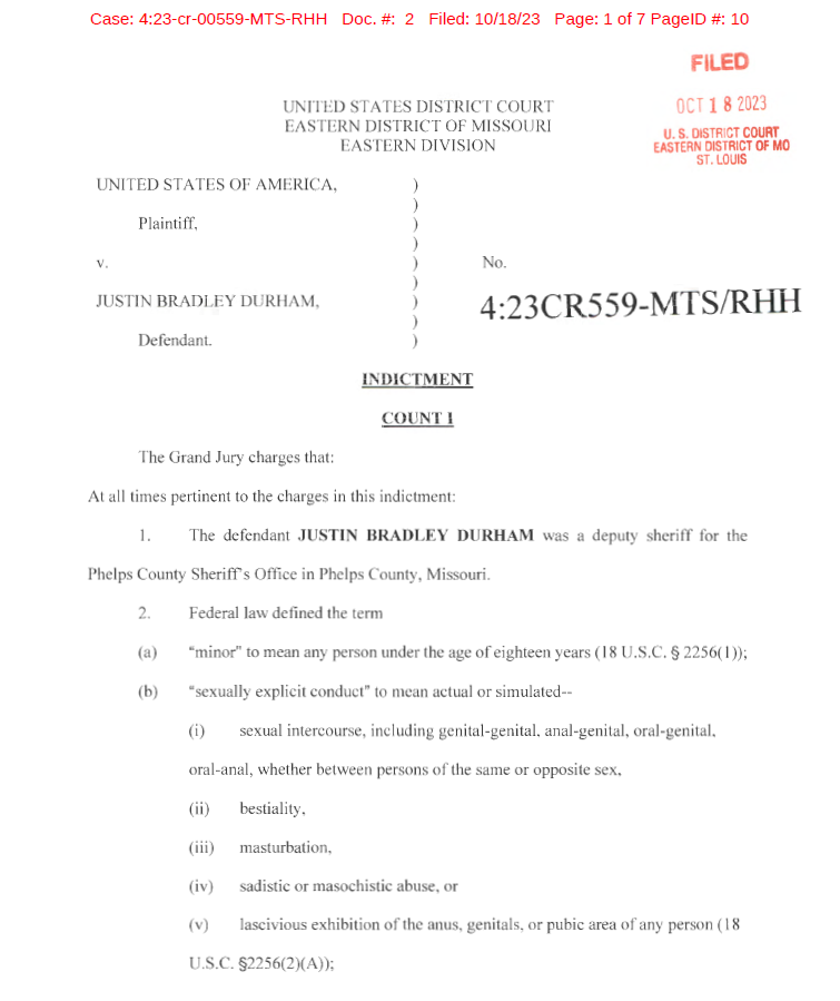 UNITED STATES DISTRICT COURT
EASTERN DISTRICT OF MISSOURI
EASTERN DIVISION
UNITED STATES OF AMERICA,
Plaintiff,
V. No.
FILED
OCT 1 8 2023
U. S. DISTRICT COURT
EASTERN DISTRICT OF MO
ST. LOUIS
JUSTIN BRADLEY DURHAM,
)
)
)
)
)
)
)
)
)
4:23CR559-MTS!RHH
Defendant.
INDICTME T
COUNT!
The Grand Jury charges that:
At all times pertinent to the charges in this indictment:
1. The defendant JUSTIN BRADLEY DURHAM was a deputy sheriff for the
Phelps County Sheriffs Office in Phelps County, Missouri.
2. Federal law defined the term
(a) "minor" to mean any person under the age of eighteen years (18 U.S.C. &sect; 2256( 1));
(b) "sexually explicit conduct" to mean actual or simulated--
Ci) sexual intercourse, including genital-genital, anal-genital, oral-genital,
oral-anal, whether between persons of the same or opposite sex,
(ii) bestiality,
(iii) masturbation,
(iv) sadistic or masochi stic abuse, or
(v) lascivious exhibition of the anus, genitals, or pubic area of any person (18
U.S.C. &sect;2256(2)(A));