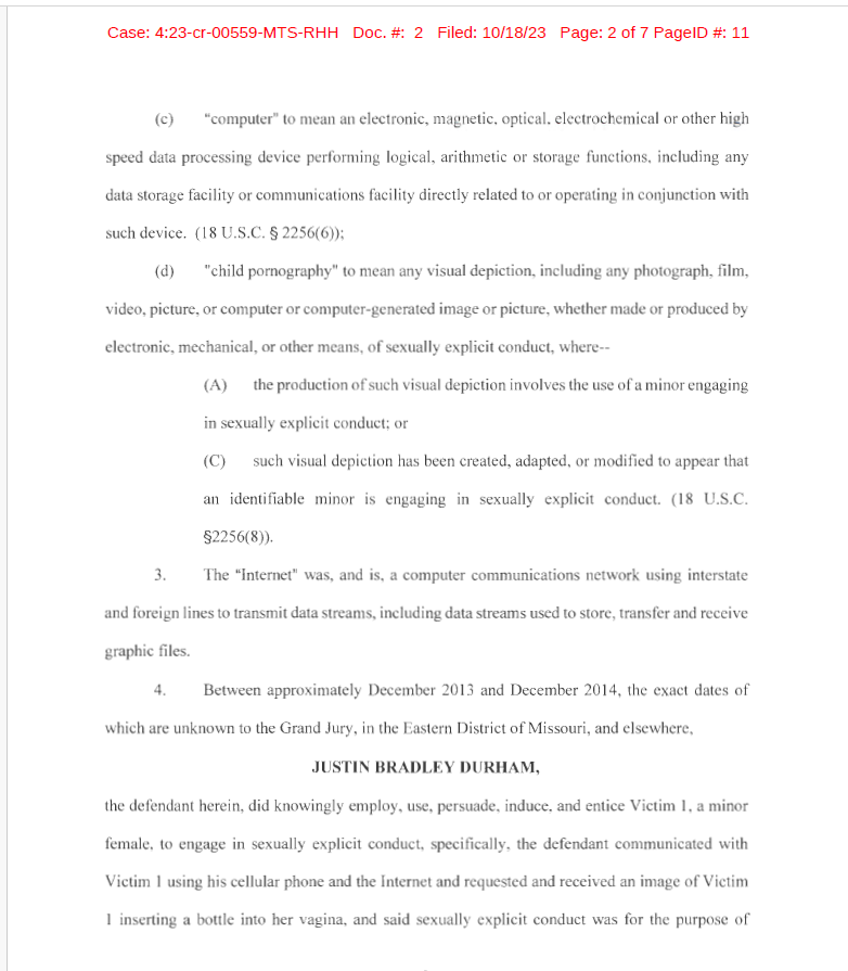 (c) "computer" to mean an electronic, magnetic, optical, electrochemical or other high
speed data processing device performing logical, arithmetic or storage functions, including any
data storage faci lity or communications faci lity directly related to or operating in conjunction with
such device. (18 U.S.C. &sect; 2256(6));
(d) "child pornography" to mean any visual depiction, including any photograph, film,
video, picture, or computer or computer-generated image or picture, whether made or produced by
electronic, mechanical, or other means, of sexually explicit conduct, where--
(A) the production of such visual depiction involves the use of a minor engaging
in sexually explicit conduct; or
(C) such visual depiction has been created, adapted, or modified to appear that
an identifiable minor is engaging in sexually explicit conduct. (18 U.S.C.
&sect;2256(8)).
3. The "Internet" was, and is, a computer communications network using interstate
and foreign lines to transmit data streams, including data streams used to store, transfer and receive
graphic files.
4. Between approximately December 2013 and December 201 4, the exact dates of
which are unknown to the Grand Jury, in the Eastern District of Missouri, and elsewhere,
JUSTIN BRADLEY DURHAM,
the defendant herein, did knowingly employ, use, persuade, induce, and entice Victim 1, a minor
female, to engage in sexually explicit conduct, specifically, the defendant communicated with
Victim 1 using his cellular phone and the Internet and requested and received an image of Victim
1 inserting a bottle into her vagina, and said sexually explicit conduct was for the purpose of
2