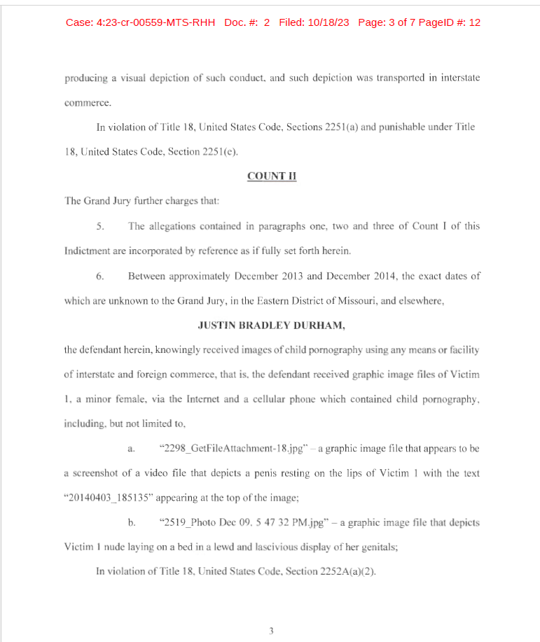 producing a visual depiction of such conduct, and such depiction was transported in interstate
commerce.
In violation of Title 18, United States Code, Sections 225 l(a) and punishable under Title
18, United States Code, Section 225 1(e).
COUNT II
The Grand Jury further charges that:
5. The allegations contained in paragraphs one, two and three of Count I of this
Indictment are incorporated by reference as if fu lly set forth herein.
6. Between approximately December 2013 and December 20 14, the exact dates of
which are unknown to the Grand Jury, in the Eastern District of Missouri, and elsewhere,
JUSTIN BRADLEY DURHAM,
the defendant herein, knowingly received images of child pornography using any means or facility
of interstate and foreign commerce, that is, the defendant received graphic image files of Victim
1, a minor female, via the Internet and a cellular phone which contained child pornography,
including, but not limited to,
a. "2298 GetFileAttachment-18 .jpg" - a graphic image file that appears to be
a screenshot of a video file that depicts a penis resting on the lips of Victim 1 with the text
"20140403_185135" appearing at the top of the image;
b. "2519_Photo Dec 09, 5 47 32 PM.jpg" - a graphic image fi le that depicts
Victim 1 nude laying on a bed in a lewd and lascivious display of her genitals;
In violation of Title 18, United States Code, Section 2252A(a)(2).