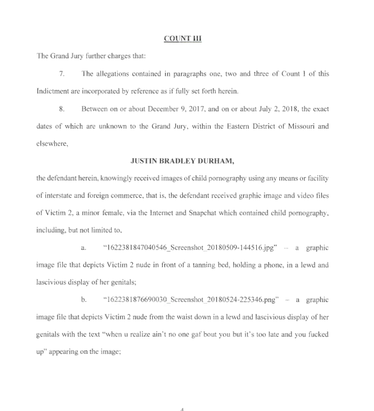 COUNT III
The Grand Jury further charges that:
7. The allegations contained in paragraphs one, two and three of Count I of this
Indictment are incorporated by reference as if fully set forth herein.
8. Between on or about December 9, 2017, and on or about July 2, 2018, the exact
dates of which are unknown to the Grand Jury, within the Eastern District of Missouri and
elsewhere,
JUSTIN BRADLEY DURHAM,
the defendant herein, knowingly received images of child pornography using any means or facility
of interstate and foreign commerce, that is, the defendant received graphic image and video files
of Victim 2, a minor female, via the Internet and Snapchat which contained child pornography,
including, but not limited to,
a. "1622381847040546_Screenshot_20 180509- 144516.jpg" - a graphic
image file that depicts Victim 2 nude in front of a tanning bed, holding a phone, in a lewd and
lascivious display of her genitals;
b. " 162238 1876690030_Screenshot_20 180524-225346.png" - a graphic
image file that depicts Victim 2 nude from the waist down in a lewd and lascivious display of her
genitals with the text "when u realize ain't no one gaf bout you but it's too late and you fucked
up" appearing on the image;