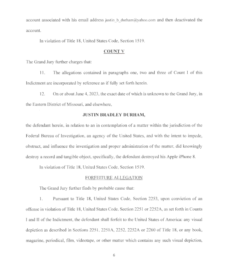 account associated with his email address j ustin_b_durharn@yahoo.com and then deactivated the
account.
In violation of Title 18, United States Code, Section 1519.
COUNTY
The Grand Jury further charges that:
11. The allegations contained in paragraphs one, two and three of Count I of this
Indictment are incorporated by reference as if fu lly set forth herein.
12. On or about June 4, 2023, the exact date of which is unknown to the Grand Jury, in
the Eastern District of Missouri, and elsewhere,
JUSTIN BRADLEY DURHAM,
the defendant herein, in relation to an in contemplation of a matter within the jurisdiction of the
Federal Bureau of Investigation, an agency of the United States, and with the intent to impede,
obstruct, and influence the investigation and proper administration of the matter, did knowingly
destroy a record and tangible object, specifically, the defendant destroyed his Apple iPhone 8.
In violation of Title 18, United States Code, Section 1519.
FORFEITURE ALLEGATION
The Grand Jury further finds by probable cause that:
1. Pursuant to Title 18, United States Code, Section 2253, upon conviction of an
offense in violation of Title 18, United States Code, Section 2251 or 2252A, as set forth in Counts
I and II of the Indictment, the defendant shall forfeit to the United States of America: any visual
depiction as described in Sections 2251 , 2251 A, 2252, 2252A or 2260 of Title 18, or any book,
magazine, periodical, film, videotape, or other matter which contains any such visual depiction,
6