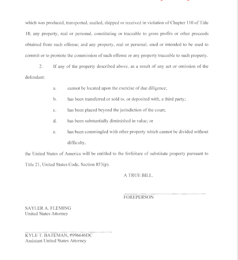 which was produced, transported, mailed, shipped or received in violation of Chapter 110 of Title
18; any property, real or personal, constituting or traceable to gross profits or other proceeds
obtained from such offense; and any property, real or personal, used or intended to be used to
commit or to promote the commission of such offense or any prope1iy traceable to such property.
2. If any of the property described above, as a result of any act or omission of the
defendant:
a. cannot be located upon the exercise of due diligence;
b. has been transferred or sold to, or deposited with, a third party;
c. has been placed beyond the jurisdiction of the court;
d. has been substantially diminished in value; or
e. has been commingled with other property which cannot be divided without
difficulty,
the United States of America will be entitled to the forfeiture of substitute property pursuant to
Title 21 , United States Code, Section 853(p).
SAYLER A. FLEMING
United States Attorney
KYLE T. BATEMAN, #996646DC
Assistant United States Attorney
7
A TRUE BILL.
FOREPERSON