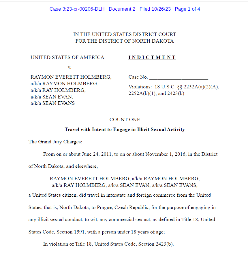 IN THE UNITED STATES DISTRICT COURT
FOR THE DISTRICT OF NORTH DAKOTA
UNITED STATES OF AMERICA
v.
RAYMON EVERETT HOLMBERG, a/k/a RAYMON HOLMBERG,
a/k/a RAY HOLMBERG,
a/k/a SEAN EVAN,
a/k/a SEAN EVANS
I N D I C T M E N T
Case No. ______________________
Violations: 18 U.S.C. &sect;&sect; 2252A(a)(2)(A), 2252A(b)(1), and 2423(b)
COUNT ONE
Travel with Intent to Engage in Illicit Sexual Activity
The Grand Jury Charges:
From on or about June 24, 2011, to on or about November 1, 2016, in the District of North Dakota, and elsewhere,
RAYMON EVERETT HOLMBERG, a/k/a RAYMON HOLMBERG,
a/k/a RAY HOLMBERG, a/k/a SEAN EVAN, a/k/a SEAN EVANS,
a United States citizen, did travel in interstate and foreign commerce from the United States, that is, North Dakota, to Prague, Czech Republic, for the purpose of engaging in any illicit sexual conduct, to wit, any commercial sex act, as defined in Title 18, United States Code, Section 1591, with a person under 18 years of age;
In violation of Title 18, United States Code, Section 2423(b).
Case 3:23-cr-00206-DLH Document 2 Filed 10/26/23 Page 1 of 4

