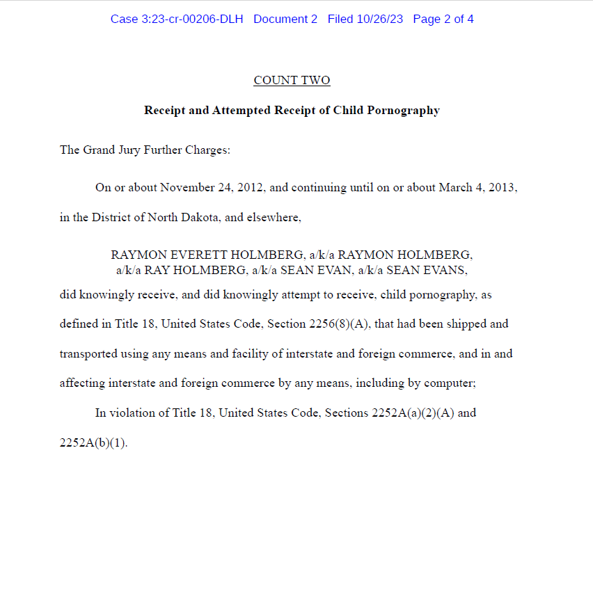 COUNT TWO
Receipt and Attempted Receipt of Child Pornography
The Grand Jury Further Charges:
On or about November 24, 2012, and continuing until on or about March 4, 2013, in the District of North Dakota, and elsewhere,
RAYMON EVERETT HOLMBERG, a/k/a RAYMON HOLMBERG,
a/k/a RAY HOLMBERG, a/k/a SEAN EVAN, a/k/a SEAN EVANS,
did knowingly receive, and did knowingly attempt to receive, child pornography, as defined in Title 18, United States Code, Section 2256(8)(A), that had been shipped and transported using any means and facility of interstate and foreign commerce, and in and affecting interstate and foreign commerce by any means, including by computer;
In violation of Title 18, United States Code, Sections 2252A(a)(2)(A) and 2252A(b)(1).
Case 3:23-cr-00206-DLH Document 2 Filed 10/26/23 Page 2 of 4
