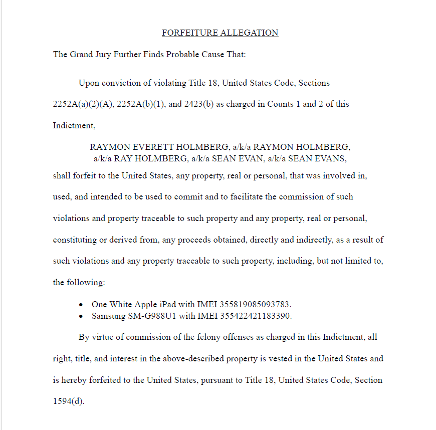 FORFEITURE ALLEGATION
The Grand Jury Further Finds Probable Cause That:
Upon conviction of violating Title 18, United States Code, Sections 2252A(a)(2)(A), 2252A(b)(1), and 2423(b) as charged in Counts 1 and 2 of this Indictment,
RAYMON EVERETT HOLMBERG, a/k/a RAYMON HOLMBERG,
a/k/a RAY HOLMBERG, a/k/a SEAN EVAN, a/k/a SEAN EVANS,
shall forfeit to the United States, any property, real or personal, that was involved in, used, and intended to be used to commit and to facilitate the commission of such violations and property traceable to such property and any property, real or personal, constituting or derived from, any proceeds obtained, directly and indirectly, as a result of such violations and any property traceable to such property, including, but not limited to, the following:
&bull; One White Apple iPad with IMEI 355819085093783.
&bull; Samsung SM-G988U1 with IMEI 355422421183390.
By virtue of commission of the felony offenses as charged in this Indictment, all right, title, and interest in the above-described property is vested in the United States and is hereby forfeited to the United States, pursuant to Title 18, United States Code, Section 1594(d).
Case 3:23-cr-00206-DLH Document 2 