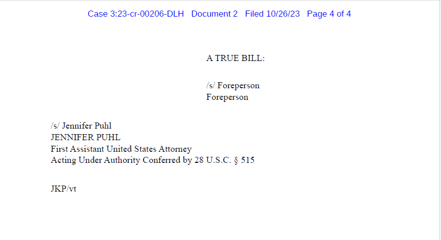Filed 10/26/23 Page 3 of 4
A TRUE BILL:
/s/ Foreperson
Foreperson
/s/ Jennifer Puhl
JENNIFER PUHL
First Assistant United States Attorney
Acting Under Authority Conferred by 28 U.S.C. &sect; 515
JKP/vt Case 3:23-cr-00206-DLH Document 2 Filed 10/26/23 Page 4 of 4