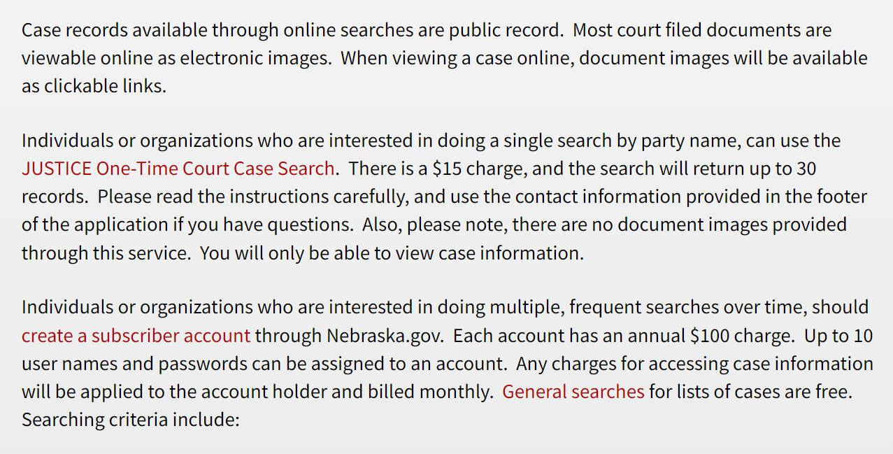 Case records available through online searches are public record. Most court filed documents are viewable online as electronic images. When viewing a case online, document images will be available as clickable links.
Individuals or organizations who are interested in doing a single search by party name, can use the JUSTICE One-Time Court Case Search. There is a $15 charge, and the search will return up to 30 records. Please read the instructions carefully, and use the contact information provided in the footer of the application if you have questions. Also, please note, there are no document images provided through this service. You will only be able to view case information.
Individuals or organizations who are interested in doing multiple, frequent searches over time, should create a subscriber account through Nebraska.gov. Each account has an annual $100 charge. Up to 10 user names and passwords can be assigned to an account. Any charges for accessing case information will be applied to the account holder and billed monthly. General searches for lists of cases are free. Searching criteria include: