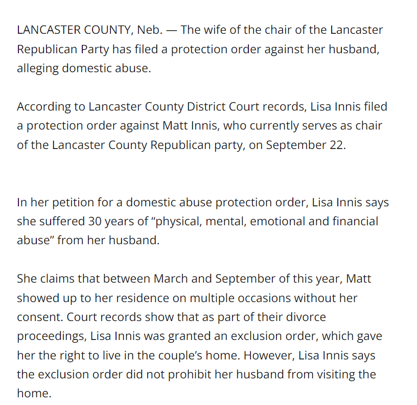 LANCASTER COUNTY, Neb. — The wife of the chair of the Lancaster Republican Party has filed a protection order against her husband, alleging domestic abuse.
According to Lancaster County District Court records, Lisa Innis filed a protection order against Matt Innis, who currently serves as chair of the Lancaster County Republican party, on September 22.
In her petition for a domestic abuse protection order, Lisa Innis says she suffered 30 years of “physical, mental, emotional and financial abuse” from her husband.
She claims that between March and September of this year, Matt showed up to her residence on multiple occasions without her consent. Court records show that as part of their divorce proceedings, Lisa Innis was granted an exclusion order, which gave her the right to live in the couple’s home. However, Lisa Innis says the exclusion order did not prohibit her husband from visiting the home.
