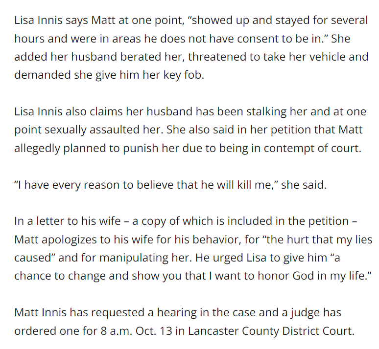 Lisa Innis says Matt at one point, “showed up and stayed for several hours and were in areas he does not have consent to be in.” She added her husband berated her, threatened to take her vehicle and demanded she give him her key fob.
Lisa Innis also claims her husband has been stalking her and at one point sexually assaulted her. She also said in her petition that Matt allegedly planned to punish her due to being in contempt of court.
“I have every reason to believe that he will kill me,” she said.
In a letter to his wife – a copy of which is included in the petition – Matt apologizes to his wife for his behavior, for “the hurt that my lies caused” and for manipulating her. He urged Lisa to give him “a chance to change and show you that I want to honor God in my life.”
Matt Innis has requested a hearing in the case and a judge has ordered one for 8 a.m. Oct. 13 in Lancaster County District Court.