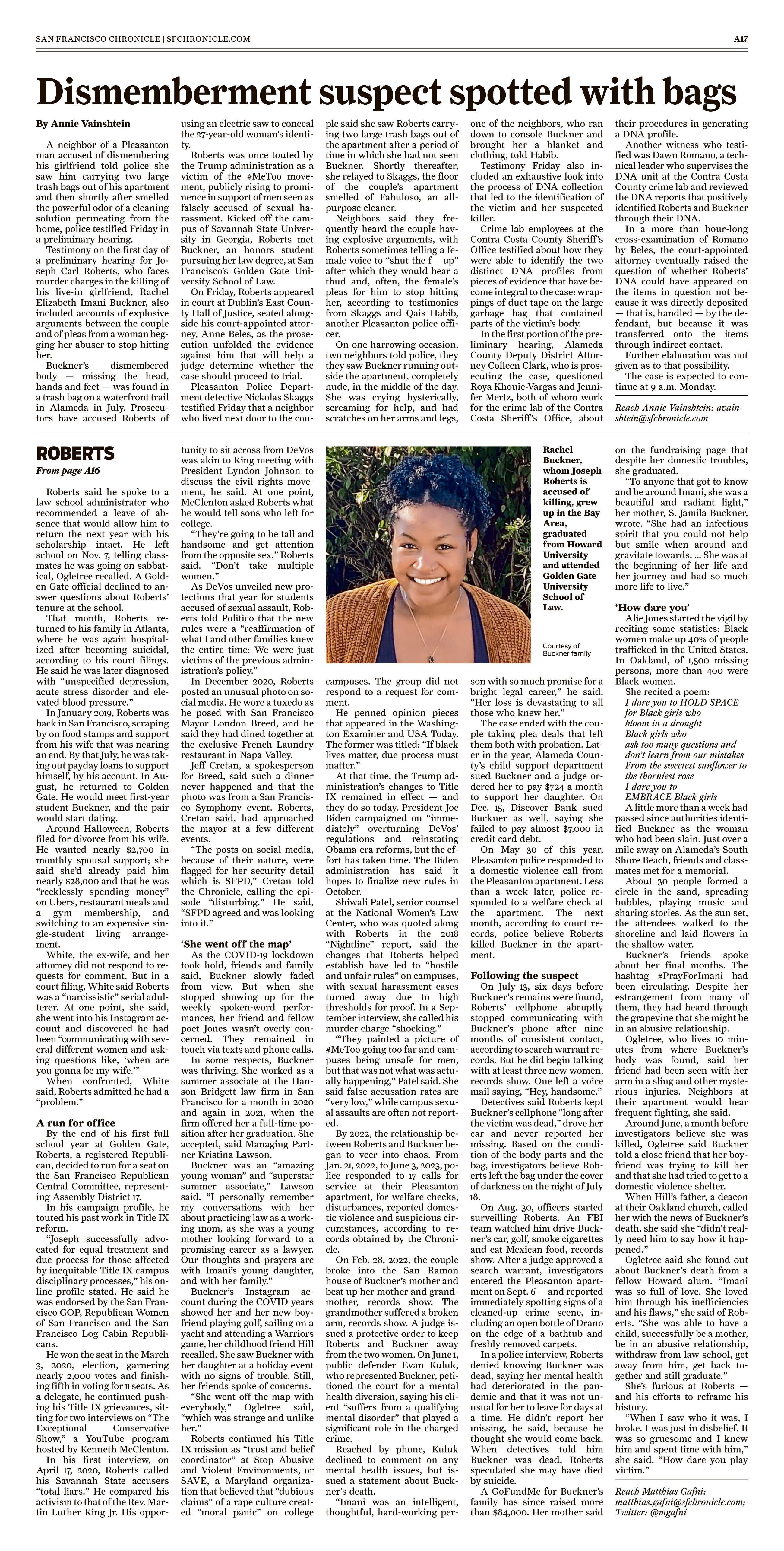 Dismemberment suspect spotted with bags
October 8, 2023 | San Francisco Chronicle (CA)
Author/Byline: Annie Vainshtein | Page: A017 | Section: A
721 Words
Read News Document
A neighbor of a Pleasanton man accused of dismembering his girlfriend told police she saw him carrying two large trash bags out of his apartment and then shortly after smelled the powerful odor of a cleaning solution permeating from the home, police testified Friday in a preliminary hearing.
Testimony on the first day of a preliminary hearing for Joseph Carl Roberts, who faces murder charges in the killing of his live-in girlfriend, Rachel Elizabeth Imani Buckner, also included accounts of explosive arguments between the couple and of pleas from a woman begging her abuser to stop hitting her.
Buckner's dismembered body -- missing the head, hands and feet -- was found in a trash bag on a waterfront trail in Alameda in July. Prosecutors have accused Roberts of using an electric saw to conceal the 27-year-old woman's identity.
Roberts was once touted by the Trump administration as a victim of the #MeToo movement, publicly rising to prominence in support of men seen as falsely accused of sexual harassment. Kicked off the campus of Savannah State University in Georgia, Roberts met Buckner, an honors student pursuing her law degree, at San Francisco's Golden Gate University School of Law.
On Friday, Roberts appeared in court at Dublin's East County Hall of Justice, seated alongside his court-appointed attorney, Anne Beles, as the prosecution unfolded the evidence against him that will help a judge determine whether the case should proceed to trial.
Pleasanton Police Department detective Nickolas Skaggs testified Friday that a neighbor who lived next door to the couple said she saw Roberts carrying two large trash bags out of the apartment after a period of time in which she had not seen Buckner. Shortly thereafter, she relayed to Skaggs, the floor of the couple's apartment smelled of Fabuloso, an all-purpose cleaner.
Neighbors said they frequently heard the couple having explosive arguments, with Roberts sometimes telling a female voice to "shut the f-- up" after which they would hear a thud and, often, the female's pleas for him to stop hitting her, according to testimonies from Skaggs and Qais Habib, another Pleasanton police officer.
On one harrowing occasion, two neighbors told police, they they saw Buckner running outside the apartment, completely nude, in the middle of the day. She was crying hysterically, screaming for help, and had scratches on her arms and legs, one of the neighbors, who ran down to console Buckner and brought her a blanket and clothing, told Habib.
Testimony Friday also included an exhaustive look into the process of DNA collection that led to the identification of the victim and her suspected killer.
Crime lab employees at the Contra Costa County Sheriff's Office testified about how they were able to identify the two distinct DNA profiles from pieces of evidence that have become integral to the case: wrappings of duct tape on the large garbage bag that contained parts of the victim's body.
In the first portion of the preliminary hearing, Alameda County Deputy District Attorney Colleen Clark, who is prosecuting the case, questioned Roya Khouie-Vargas and Jennifer Mertz, both of whom work for the crime lab of the Contra Costa Sheriff's Office, about their procedures in generating a DNA profile.
Another witness who testified was Dawn Romano, a technical leader who supervises the DNA unit at the Contra Costa County crime lab and reviewed the DNA reports that positively identified Roberts and Buckner through their DNA.
In a more than hour-long cross-examination of Romano by Beles, the court-appointed attorney eventually raised the question of whether Roberts' DNA could have appeared on the items in question not because it was directly deposited -- that is, handled -- by the defendant, but because it was transferred onto the items through indirect contact.
Further elaboration was not given as to that possibility.
The case is expected to continue at 9 a.m. Monday.
Reach Annie Vainshtein: avainshtein@sfchronicle.com
Caption:
A neighbor of a Pleasanton man accused of dismembering his girlfriend told police she saw him carrying two large trash bags out of his apartment and then shortly after smelled the powerful odor of a cleaning solution permeating from the home, police testified Friday in a preliminary hearing.
Testimony on the first day of a preliminary hearing for Joseph Carl Roberts, who faces murder charges in the killing of his live-in girlfriend, Rachel Elizabeth Imani Buckner, also included accounts of explosive arguments between the couple and of pleas from a woman begging her abuser to stop hitting her.