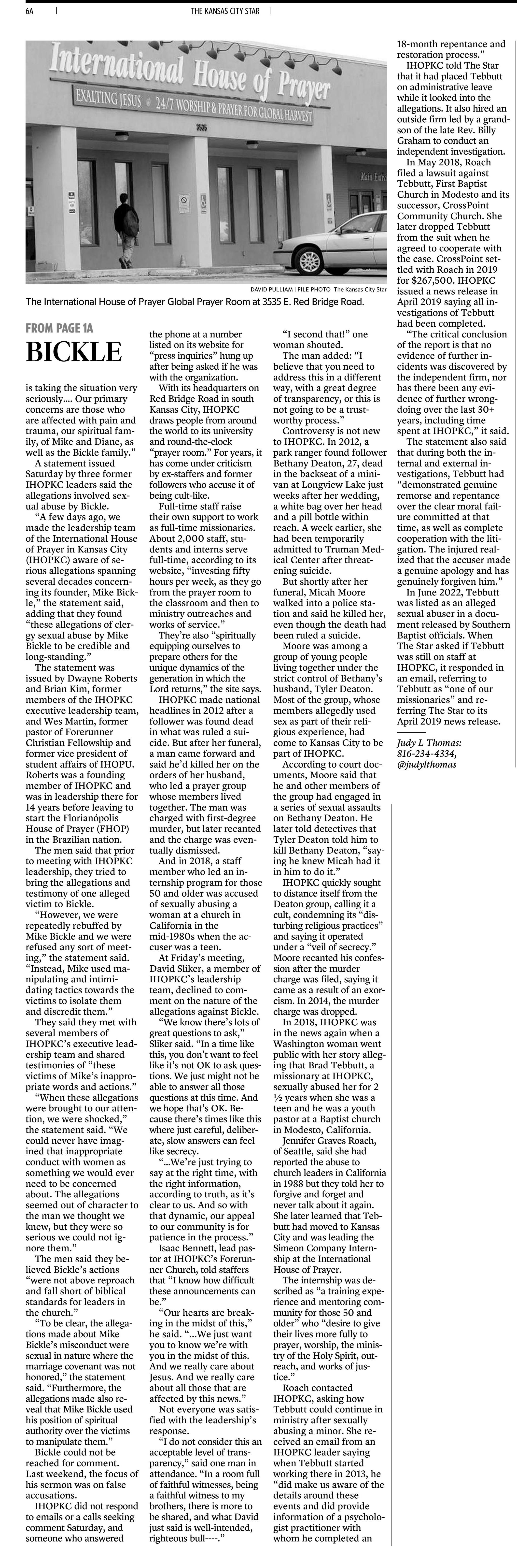 International House of Prayer-Kansas City&rsquo;s founder faces allegations of misconduct
October 28, 2023 | Kansas City Star, The (MO)
Author/Byline: Judy L. Thomas, The Kansas City Star | Section: local
1654 Words | Readability: Lexile: 1550, grade level(s): >12

Read News Document
The founder of the International House of Prayer of Kansas City, a 24/7 evangelical and missions organization, is facing serious allegations of misconduct, members of its leadership team told staff at a special meeting on Friday.

Mike Bickle has led the organization since its founding in 1999. The leadership team did not provide details of the allegations or say who made them, nor did it say whether the allegations had been reported to authorities.

&ldquo;We have been made recently aware of allegations involving Mike,&rdquo; IHOPKC executive director Stuart Greaves told staff members, according to a video of the meeting obtained by The Star. &ldquo;And our leadership team is taking the situation very seriously&hellip;. Our primary concerns are those who are affected with pain and trauma, our spiritual family, of Mike and Diane, as well as the Bickle family.&rdquo;

A statement issued Saturday by three former IHOPKC leaders said the allegations involved sexual abuse by Bickle.

&ldquo;A few days ago, we made the leadership team of the International House of Prayer in Kansas City (IHOPKC) aware of serious allegations spanning several decades concerning its founder, Mike Bickle,&rdquo; the statement said, adding that they found &ldquo;these allegations of clergy sexual abuse by Mike Bickle to be credible and long-standing.&rdquo;

The statement was issued by Dwayne Roberts and Brian Kim, former members of the IHOPKC executive leadership team, and Wes Martin, former pastor of Forerunner Christian Fellowship and former vice president of student affairs of IHOPU. Roberts was a founding member of IHOPKC and was in leadership there for 14 years before leaving to start the Florian&oacute;polis House of Prayer (FHOP) in the Brazilian nation.

The men said that prior to meeting with IHOPKC leadership, they tried to bring the allegations and testimony of one alleged victim to Bickle.

&ldquo;However, we were repeatedly rebuffed by Mike Bickle and we were refused any sort of meeting,&rdquo; the statement said. &ldquo;Instead, Mike used manipulating and intimidating tactics towards the victims to isolate them and discredit them.&rdquo;

They said they met with several members of IHOPKC&rsquo;s executive leadership team and shared testimonies of &ldquo;these victims of Mike&rsquo;s inappropriate words and actions.&rdquo;

&ldquo;When these allegations were brought to our attention, we were shocked,&rdquo; the statement said. &ldquo;We could never have imagined that inappropriate conduct with women as something we would ever need to be concerned about. The allegations seemed out of character to the man we thought we knew, but they were so serious we could not ignore them.&rdquo;

The men said they believed Bickle&rsquo;s actions &ldquo;were not above reproach and fall short of biblical standards for leaders in the church.&rdquo;

&ldquo;To be clear, the allegations made about Mike Bickle&rsquo;s misconduct were sexual in nature where the marriage covenant was not honored,&rdquo; the statement said. &ldquo;Furthermore, the allegations made also reveal that Mike Bickle used his position of spiritual authority over the victims to manipulate them.&rdquo;

Bickle could not be reached for comment. Last weekend, the focus of his sermon was on false accusations.

IHOPKC did not respond to emails or a calls seeking comment Saturday, and someone who answered the phone at a number listed on its website for &ldquo;press inquiries&rdquo; hung up after being asked if he was with the organization.

With its headquarters on Red Bridge Road in south Kansas City, IHOPKC draws people from around the world to its university and round-the-clock &ldquo;prayer room.&rdquo; For years, it has come under criticism by ex-staffers and former followers who accuse it of being cult-like.

Full-time staff raise their own support to work as full-time missionaries. About 2,000 staff, students and interns serve full-time, according to its website, &ldquo;investing fifty hours per week, as they go from the prayer room to the classroom and then to ministry outreaches and works of service.&rdquo;

They&rsquo;re also &ldquo;spiritually equipping ourselves to prepare others for the unique dynamics of the generation in which the Lord returns,&rdquo; the site says.

IHOPKC made national headlines in 2012 after a follower was found dead in what was ruled a suicide. But after her funeral, a man came forward and said he&rsquo;d killed her on the orders of her husband, who led a prayer group whose members lived together. The man was charged with first-degree murder, but later recanted and the charge was eventually dismissed.

And in 2018, a staff member who led an internship program for those 50 and older was accused of sexually abusing a woman at a church in California in the mid-1980s when the accuser was a teen.

At Friday&rsquo;s meeting, David Sliker, a member of IHOPKC&rsquo;s leadership team, declined to comment on the nature of the allegations against Bickle.

&ldquo;We know there&rsquo;s lots of great questions to ask,&rdquo; Sliker said. &ldquo;In a time like this, you don&rsquo;t want to feel like it&rsquo;s not OK to ask questions. We just might not be able to answer all those questions at this time. And we hope that&rsquo;s OK. Because there&rsquo;s times like this where just careful, deliberate, slow answers can feel like secrecy.

&ldquo;&hellip;We&rsquo;re just trying to say at the right time, with the right information, according to truth, as it&rsquo;s clear to us. And so with that dynamic, our appeal to our community is for patience in the process.&rdquo;

Isaac Bennett, lead pastor at IHOPKC&rsquo;s Forerunner Church, told staffers that &ldquo;I know how difficult these announcements can be.&rdquo;

&ldquo;Our hearts are breaking in the midst of this,&rdquo; he said. &ldquo;...We just want you to know we&rsquo;re with you in the midst of this. And we really care about Jesus. And we really care about all those that are affected by this news.&rdquo;

Not everyone was satisfied with the leadership&rsquo;s response.

&ldquo;I do not consider this an acceptable level of transparency,&rdquo; said one man in attendance. &ldquo;In a room full of faithful witnesses, being a faithful witness to my brothers, there is more to be shared, and what David just said is well-intended, righteous bull----.&rdquo;

&ldquo;I second that!&rdquo; one woman shouted.

The man added: &ldquo;I believe that you need to address this in a different way, with a great degree of transparency, or this is not going to be a trustworthy process.&rdquo;

Controversy is not new to IHOPKC. In 2012, a park ranger found follower Bethany Deaton, 27, dead in the backseat of a minivan at Longview Lake just weeks after her wedding, a white bag over her head and a pill bottle within reach. A week earlier, she had been temporarily admitted to Truman Medical Center after threatening suicide.

But shortly after her funeral, Micah Moore walked into a police station and said he killed her, even though the death had been ruled a suicide.

Moore was among a group of young people living together under the strict control of Bethany&rsquo;s husband, Tyler Deaton. Most of the group, whose members allegedly used sex as part of their religious experience, had come to Kansas City to be part of IHOPKC.

According to court documents, Moore said that he and other members of the group had engaged in a series of sexual assaults on Bethany Deaton. He later told detectives that Tyler Deaton told him to kill Bethany Deaton, &ldquo;saying he knew Micah had it in him to do it.&rdquo;

IHOPKC quickly sought to distance itself from the Deaton group, calling it a cult, condemning its &ldquo;disturbing religious practices&rdquo; and saying it operated under a &ldquo;veil of secrecy.&rdquo; Moore recanted his confession after the murder charge was filed, saying it came as a result of an exorcism. In 2014, the murder charge was dropped.

In 2018, IHOPKC was in the news again when a Washington woman went public with her story alleging that Brad Tebbutt, a missionary at IHOPKC, sexually abused her for 2 &frac12; years when she was a teen and he was a youth pastor at a Baptist church in Modesto, California.

Jennifer Graves Roach, of Seattle, said she had reported the abuse to church leaders in California in 1988 but they told her to forgive and forget and never talk about it again. She later learned that Tebbutt had moved to Kansas City and was leading the Simeon Company Internship at the International House of Prayer.

The internship was described as &ldquo;a training experience and mentoring community for those 50 and older&rdquo; who &ldquo;desire to give their lives more fully to prayer, worship, the ministry of the Holy Spirit, outreach, and works of justice.&rdquo;

Roach contacted IHOPKC, asking how Tebbutt could continue in ministry after sexually abusing a minor. She received an email from an IHOPKC leader saying when Tebbutt started working there in 2013, he &ldquo;did make us aware of the details around these events and did provide information of a psychologist practitioner with whom he completed an 18-month repentance and restoration process.&rdquo;

IHOPKC told The Star that it had placed Tebbutt on administrative leave while it looked into the allegations. It also hired an outside firm led by a grandson of the late Rev. Billy Graham to conduct an independent investigation.

In May 2018, Roach filed a lawsuit against Tebbutt, First Baptist Church in Modesto and its successor, CrossPoint Community Church. She later dropped Tebbutt from the suit when he agreed to cooperate with the case. CrossPoint settled with Roach in 2019 for $267,500. IHOPKC issued a news release in April 2019 saying all investigations of Tebbutt had been completed.

&ldquo;The critical conclusion of the report is that no evidence of further incidents was discovered by the independent firm, nor has there been any evidence of further wrongdoing over the last 30+ years, including time spent at IHOPKC,&rdquo; it said.

The statement also said that during both the internal and external investigations, Tebbutt had &ldquo;demonstrated genuine remorse and repentance over the clear moral failure committed at that time, as well as complete cooperation with the litigation. The injured realized that the accuser made a genuine apology and has genuinely forgiven him.&rdquo;

In June 2022, Tebbutt was listed as an alleged sexual abuser in a document released by Southern Baptist officials. When The Star asked if Tebbutt was still on staff at IHOPKC, it responded in an email, referring to Tebbutt as &ldquo;one of our missionaries&rdquo; and referring The Star to its April 2019 news release.


