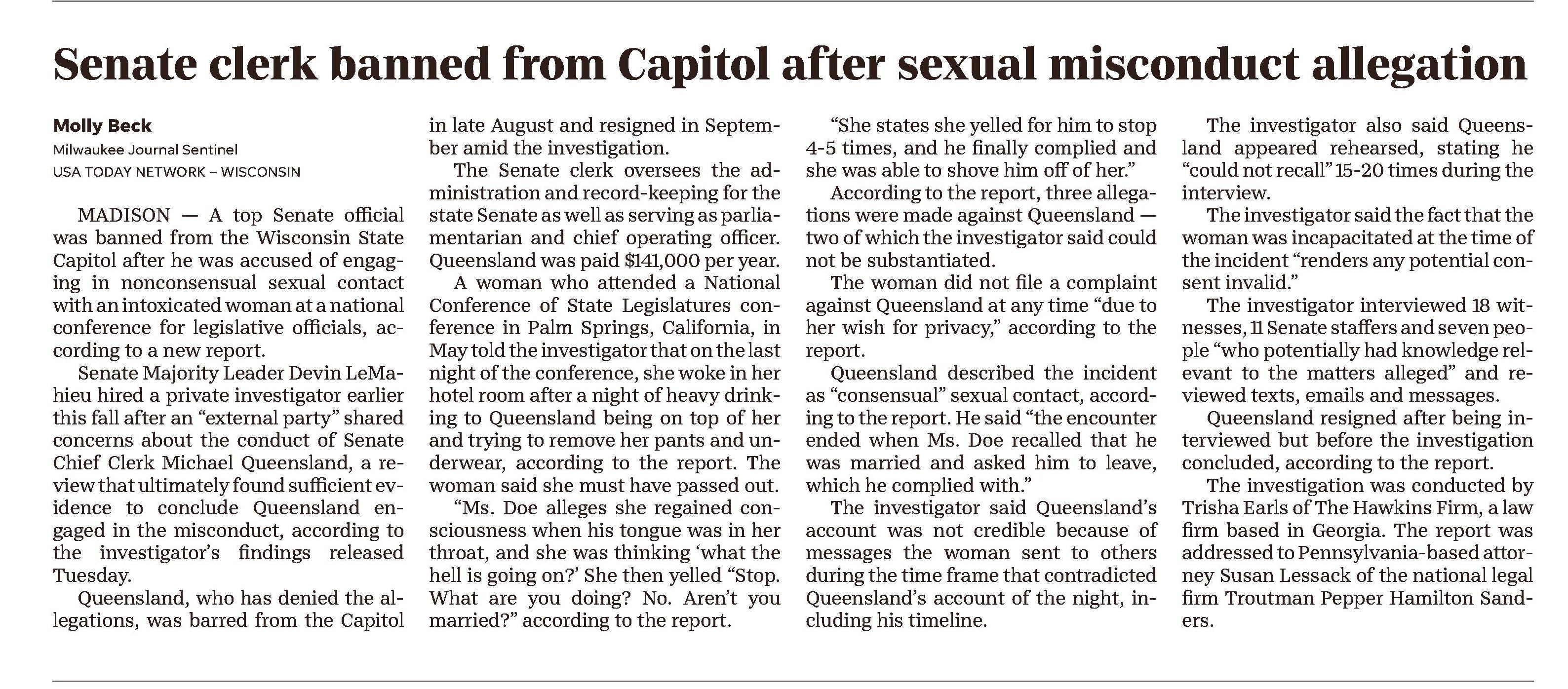 America's News – Historical and Current
Change Databases
NewsBank home
New Search
A-Z Source List
Session Folder
Share Feedback
Milwaukee Journal Sentinel (WI)
October 19, 2023
Back to Results
Previous
2 of 45
Next
Text Size
Cite
Email
Print
Download
Save to My Folder
Copy Link
Share to Google Classroom
Senate clerk banned from Capitol after sexual misconduct allegation
October 19, 2023 | Milwaukee Journal Sentinel (WI)
Author/Byline: Molly Beck; Milwaukee Journal Sentinel | Page: A2 | Section: News
478 Words | Readability: Lexile: 1580, grade level(s): >12
Read News Document
MADISON — A top Senate official was banned from the Wisconsin State Capitol after he was accused of engaging in nonconsensual sexual contact with an intoxicated woman at a national conference for legislative officials, according to a new report.
Senate Majority Leader Devin LeMahieu hired a private investigator earlier this fall after an "external party" shared concerns about the conduct of Senate Chief Clerk Michael Queensland, a review that ultimately found sufficient evidence to conclude Queensland engaged in the misconduct, according to the investigator's findings released Tuesday.
Queensland, who has denied the allegations, was barred from the Capitol in late August and resigned in September amid the investigation.
The Senate clerk oversees the administration and record-keeping for the state Senate as well as serving as parliamentarian and chief operating officer. Queensland was paid $141,000 per year.
A woman who attended a National Conference of State Legislatures conference in Palm Springs, California, in May told the investigator that on the last night of the conference, she woke in her hotel room after a night of heavy drinking to Queensland being on top of her and trying to remove her pants and underwear, according to the report. The woman said she must have passed out.
"Ms. Doe alleges she regained consciousness when his tongue was in her throat, and she was thinking 'what the hell is going on?' She then yelled "Stop. What are you doing? No. Aren't you married?" according to the report.
"She states she yelled for him to stop 4-5 times, and he finally complied and she was able to shove him off of her."
According to the report, three allegations were made against Queensland — two of which the investigator said could not be substantiated.
The woman did not file a complaint against Queensland at any time "due to her wish for privacy," according to the report.
Queensland described the incident as "consensual" sexual contact, according to the report. He said "the encounter ended when Ms. Doe recalled that he was married and asked him to leave, which he complied with."
The investigator said Queensland's account was not credible because of messages the woman sent to others during the time frame that contradicted Queensland's account of the night, including his timeline.
The investigator also said Queensland appeared rehearsed, stating he "could not recall" 15-20 times during the interview.
The investigator said the fact that the woman was incapacitated at the time of the incident "renders any potential consent invalid."
The investigator interviewed 18 witnesses, 11 Senate staffers and seven people "who potentially had knowledge relevant to the matters alleged" and reviewed texts, emails and messages.
Queensland resigned after being interviewed but before the investigation concluded, according to the report.
The investigation was conducted by Trisha Earls of The Hawkins Firm, a law firm based in Georgia. The report was addressed to Pennsylvania-based attorney Susan Lessack of the national legal firm Troutman Pepper Hamilton Sanders.
© Copyright 2023 Journal Sentinel, All Rights Reserved.
©2023 NewsBank, inc.
Help Contact Customer Service Privacy Policy Terms of Use
Listen
Dictionary
