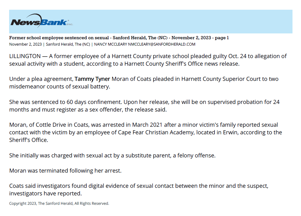 Former school employee sentenced on sexual - Sanford Herald, The (NC) - November 2, 2023 - page 1
November 2, 2023 | Sanford Herald, The (NC) | NANCY MCCLEARY NMCCLEARY@SANFORDHERALD.COM
LILLINGTON — A former employee of a Harnett County private school pleaded guilty Oct. 24 to allegation of
sexual activity with a student, according to a Harnett County Sheriff's Office news release.
Under a plea agreement, Tammy Tyner Moran of Coats pleaded in Harnett County Superior Court to two
misdemeanor counts of sexual battery.
She was sentenced to 60 days confinement. Upon her release, she will be on supervised probation for 24
months and must register as a sex offender, the release said.
Moran, of Cottle Drive in Coats, was arrested in March 2021 after a minor victim's family reported sexual
contact with the victim by an employee of Cape Fear Christian Academy, located in Erwin, according to the
Sheriff's Office.
She initially was charged with sexual act by a substitute parent, a felony offense.
Moran was terminated following her arrest.
Coats said investigators found digital evidence of sexual contact between the minor and the suspect,
investigators have reported.
Copyright 2023, The Sanford Herald, All Rights Reserved.