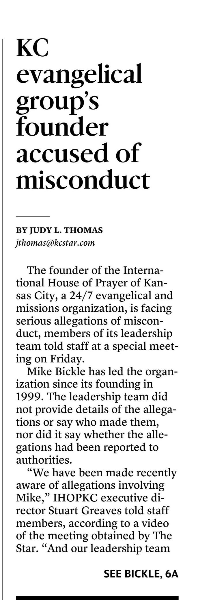 International House of Prayer-Kansas City&rsquo;s founder faces allegations of misconduct
October 28, 2023 | Kansas City Star, The (MO)
Author/Byline: Judy L. Thomas, The Kansas City Star | Section: local
1654 Words | Readability: Lexile: 1550, grade level(s): >12

Read News Document
The founder of the International House of Prayer of Kansas City, a 24/7 evangelical and missions organization, is facing serious allegations of misconduct, members of its leadership team told staff at a special meeting on Friday.

Mike Bickle has led the organization since its founding in 1999. The leadership team did not provide details of the allegations or say who made them, nor did it say whether the allegations had been reported to authorities.

&ldquo;We have been made recently aware of allegations involving Mike,&rdquo; IHOPKC executive director Stuart Greaves told staff members, according to a video of the meeting obtained by The Star. &ldquo;And our leadership team is taking the situation very seriously&hellip;. Our primary concerns are those who are affected with pain and trauma, our spiritual family, of Mike and Diane, as well as the Bickle family.&rdquo;

A statement issued Saturday by three former IHOPKC leaders said the allegations involved sexual abuse by Bickle.

&ldquo;A few days ago, we made the leadership team of the International House of Prayer in Kansas City (IHOPKC) aware of serious allegations spanning several decades concerning its founder, Mike Bickle,&rdquo; the statement said, adding that they found &ldquo;these allegations of clergy sexual abuse by Mike Bickle to be credible and long-standing.&rdquo;

The statement was issued by Dwayne Roberts and Brian Kim, former members of the IHOPKC executive leadership team, and Wes Martin, former pastor of Forerunner Christian Fellowship and former vice president of student affairs of IHOPU. Roberts was a founding member of IHOPKC and was in leadership there for 14 years before leaving to start the Florian&oacute;polis House of Prayer (FHOP) in the Brazilian nation.

The men said that prior to meeting with IHOPKC leadership, they tried to bring the allegations and testimony of one alleged victim to Bickle.

&ldquo;However, we were repeatedly rebuffed by Mike Bickle and we were refused any sort of meeting,&rdquo; the statement said. &ldquo;Instead, Mike used manipulating and intimidating tactics towards the victims to isolate them and discredit them.&rdquo;

They said they met with several members of IHOPKC&rsquo;s executive leadership team and shared testimonies of &ldquo;these victims of Mike&rsquo;s inappropriate words and actions.&rdquo;

&ldquo;When these allegations were brought to our attention, we were shocked,&rdquo; the statement said. &ldquo;We could never have imagined that inappropriate conduct with women as something we would ever need to be concerned about. The allegations seemed out of character to the man we thought we knew, but they were so serious we could not ignore them.&rdquo;

The men said they believed Bickle&rsquo;s actions &ldquo;were not above reproach and fall short of biblical standards for leaders in the church.&rdquo;

&ldquo;To be clear, the allegations made about Mike Bickle&rsquo;s misconduct were sexual in nature where the marriage covenant was not honored,&rdquo; the statement said. &ldquo;Furthermore, the allegations made also reveal that Mike Bickle used his position of spiritual authority over the victims to manipulate them.&rdquo;

Bickle could not be reached for comment. Last weekend, the focus of his sermon was on false accusations.

IHOPKC did not respond to emails or a calls seeking comment Saturday, and someone who answered the phone at a number listed on its website for &ldquo;press inquiries&rdquo; hung up after being asked if he was with the organization.

With its headquarters on Red Bridge Road in south Kansas City, IHOPKC draws people from around the world to its university and round-the-clock &ldquo;prayer room.&rdquo; For years, it has come under criticism by ex-staffers and former followers who accuse it of being cult-like.

Full-time staff raise their own support to work as full-time missionaries. About 2,000 staff, students and interns serve full-time, according to its website, &ldquo;investing fifty hours per week, as they go from the prayer room to the classroom and then to ministry outreaches and works of service.&rdquo;

They&rsquo;re also &ldquo;spiritually equipping ourselves to prepare others for the unique dynamics of the generation in which the Lord returns,&rdquo; the site says.

IHOPKC made national headlines in 2012 after a follower was found dead in what was ruled a suicide. But after her funeral, a man came forward and said he&rsquo;d killed her on the orders of her husband, who led a prayer group whose members lived together. The man was charged with first-degree murder, but later recanted and the charge was eventually dismissed.

And in 2018, a staff member who led an internship program for those 50 and older was accused of sexually abusing a woman at a church in California in the mid-1980s when the accuser was a teen.

At Friday&rsquo;s meeting, David Sliker, a member of IHOPKC&rsquo;s leadership team, declined to comment on the nature of the allegations against Bickle.

&ldquo;We know there&rsquo;s lots of great questions to ask,&rdquo; Sliker said. &ldquo;In a time like this, you don&rsquo;t want to feel like it&rsquo;s not OK to ask questions. We just might not be able to answer all those questions at this time. And we hope that&rsquo;s OK. Because there&rsquo;s times like this where just careful, deliberate, slow answers can feel like secrecy.

&ldquo;&hellip;We&rsquo;re just trying to say at the right time, with the right information, according to truth, as it&rsquo;s clear to us. And so with that dynamic, our appeal to our community is for patience in the process.&rdquo;

Isaac Bennett, lead pastor at IHOPKC&rsquo;s Forerunner Church, told staffers that &ldquo;I know how difficult these announcements can be.&rdquo;

&ldquo;Our hearts are breaking in the midst of this,&rdquo; he said. &ldquo;...We just want you to know we&rsquo;re with you in the midst of this. And we really care about Jesus. And we really care about all those that are affected by this news.&rdquo;

Not everyone was satisfied with the leadership&rsquo;s response.

&ldquo;I do not consider this an acceptable level of transparency,&rdquo; said one man in attendance. &ldquo;In a room full of faithful witnesses, being a faithful witness to my brothers, there is more to be shared, and what David just said is well-intended, righteous bull----.&rdquo;

&ldquo;I second that!&rdquo; one woman shouted.

The man added: &ldquo;I believe that you need to address this in a different way, with a great degree of transparency, or this is not going to be a trustworthy process.&rdquo;

Controversy is not new to IHOPKC. In 2012, a park ranger found follower Bethany Deaton, 27, dead in the backseat of a minivan at Longview Lake just weeks after her wedding, a white bag over her head and a pill bottle within reach. A week earlier, she had been temporarily admitted to Truman Medical Center after threatening suicide.

But shortly after her funeral, Micah Moore walked into a police station and said he killed her, even though the death had been ruled a suicide.

Moore was among a group of young people living together under the strict control of Bethany&rsquo;s husband, Tyler Deaton. Most of the group, whose members allegedly used sex as part of their religious experience, had come to Kansas City to be part of IHOPKC.

According to court documents, Moore said that he and other members of the group had engaged in a series of sexual assaults on Bethany Deaton. He later told detectives that Tyler Deaton told him to kill Bethany Deaton, &ldquo;saying he knew Micah had it in him to do it.&rdquo;

IHOPKC quickly sought to distance itself from the Deaton group, calling it a cult, condemning its &ldquo;disturbing religious practices&rdquo; and saying it operated under a &ldquo;veil of secrecy.&rdquo; Moore recanted his confession after the murder charge was filed, saying it came as a result of an exorcism. In 2014, the murder charge was dropped.

In 2018, IHOPKC was in the news again when a Washington woman went public with her story alleging that Brad Tebbutt, a missionary at IHOPKC, sexually abused her for 2 &frac12; years when she was a teen and he was a youth pastor at a Baptist church in Modesto, California.

Jennifer Graves Roach, of Seattle, said she had reported the abuse to church leaders in California in 1988 but they told her to forgive and forget and never talk about it again. She later learned that Tebbutt had moved to Kansas City and was leading the Simeon Company Internship at the International House of Prayer.

The internship was described as &ldquo;a training experience and mentoring community for those 50 and older&rdquo; who &ldquo;desire to give their lives more fully to prayer, worship, the ministry of the Holy Spirit, outreach, and works of justice.&rdquo;

Roach contacted IHOPKC, asking how Tebbutt could continue in ministry after sexually abusing a minor. She received an email from an IHOPKC leader saying when Tebbutt started working there in 2013, he &ldquo;did make us aware of the details around these events and did provide information of a psychologist practitioner with whom he completed an 18-month repentance and restoration process.&rdquo;

IHOPKC told The Star that it had placed Tebbutt on administrative leave while it looked into the allegations. It also hired an outside firm led by a grandson of the late Rev. Billy Graham to conduct an independent investigation.

In May 2018, Roach filed a lawsuit against Tebbutt, First Baptist Church in Modesto and its successor, CrossPoint Community Church. She later dropped Tebbutt from the suit when he agreed to cooperate with the case. CrossPoint settled with Roach in 2019 for $267,500. IHOPKC issued a news release in April 2019 saying all investigations of Tebbutt had been completed.

&ldquo;The critical conclusion of the report is that no evidence of further incidents was discovered by the independent firm, nor has there been any evidence of further wrongdoing over the last 30+ years, including time spent at IHOPKC,&rdquo; it said.

The statement also said that during both the internal and external investigations, Tebbutt had &ldquo;demonstrated genuine remorse and repentance over the clear moral failure committed at that time, as well as complete cooperation with the litigation. The injured realized that the accuser made a genuine apology and has genuinely forgiven him.&rdquo;

In June 2022, Tebbutt was listed as an alleged sexual abuser in a document released by Southern Baptist officials. When The Star asked if Tebbutt was still on staff at IHOPKC, it responded in an email, referring to Tebbutt as &ldquo;one of our missionaries&rdquo; and referring The Star to its April 2019 news release.

