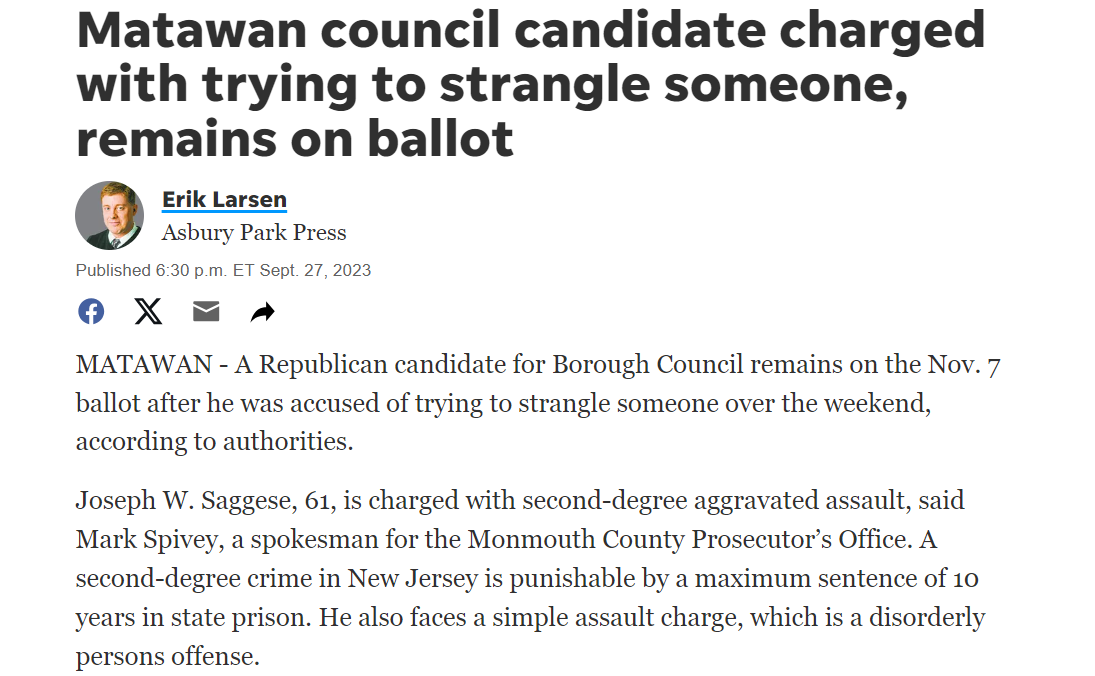 Matawan council candidate charged with trying to strangle someone, remains on ballot
Erik Larsen
Asbury Park Press








MATAWAN - A Republican candidate for Borough Council remains on the Nov. 7 ballot after he was accused of trying to strangle someone over the weekend, according to authorities.

Joseph W. Saggese, 61, is charged with second-degree aggravated assault, said Mark Spivey, a spokesman for the Monmouth County Prosecutor&rsquo;s Office. A second-degree crime in New Jersey is punishable by a maximum sentence of 10 years in state prison. He also faces a simple assault charge, which is a disorderly persons offense.

On Monday, his two GOP running mates in this fall&rsquo;s election &mdash; mayoral candidate Charles Ross and council candidate Anissa Esposito &mdash; disavowed their association with Saggese in a joint statement.

Latest Headlines:Lakewood schools borrowed millions from New Jersey and still can't pay its bills

&ldquo;We have been made aware of allegations against council candidate, Joseph Saggese,&rdquo; their statement said. &ldquo;While these are only allegations, and everyone is presumed innocent until proven guilty, the nature of these allegations makes it impossible for us to continue our campaign with Mr. Saggese. We will continue to work to provide Matawan a new vision.&rdquo;

The Patch reported Monday that the charges were related to an incident of domestic violence that took place one day earlier. Saggese was arrested and taken to the Monmouth County Jail in Freehold Township. He was no longer listed as an inmate there on Wednesday.

The Monmouth County Clerk&rsquo;s Office confirmed Wednesday that Saggese remains on this fall&rsquo;s general election ballot in Matawan.

Economic news:Are you in the middle class in New Jersey? Here's the minimum income for a family in NJ.

Ross, Esposito and Saggese are running against Democratic incumbent Mayor Joseph Altomonte and his running mates, incumbent Councilwoman Deana Gunn and council candidate Arlan J. Feiles. Incumbent Councilwoman Stephanie Buckel is also running for reelection as an independent candidate.

Saggese could not be reached for comment on Wednesday.
