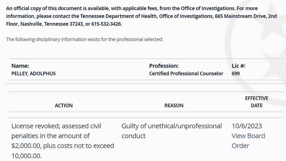 An official copy of this document is available, with applicable fees, from the Office of Investigations. For more information, please contact the Tennessee Department of Health, Office of Investigations, 665 Mainstream Drive, 2nd Floor, Nashville, Tennessee 37243, or 615-532-3426.

The following disciplinary information exists for the professional selected:

Name:
PELLEY, ADOLPHUS	Profession:
Certified Professional Counselor	Lic #:
699
ACTION	REASON	EFFECTIVE
DATE
License revoked; assessed civil penalties in the amount of $2,000.00, plus costs not to exceed 10,000.00.	Guilty of unethical/unprofessional conduct	10/6/2023
View Board Order
