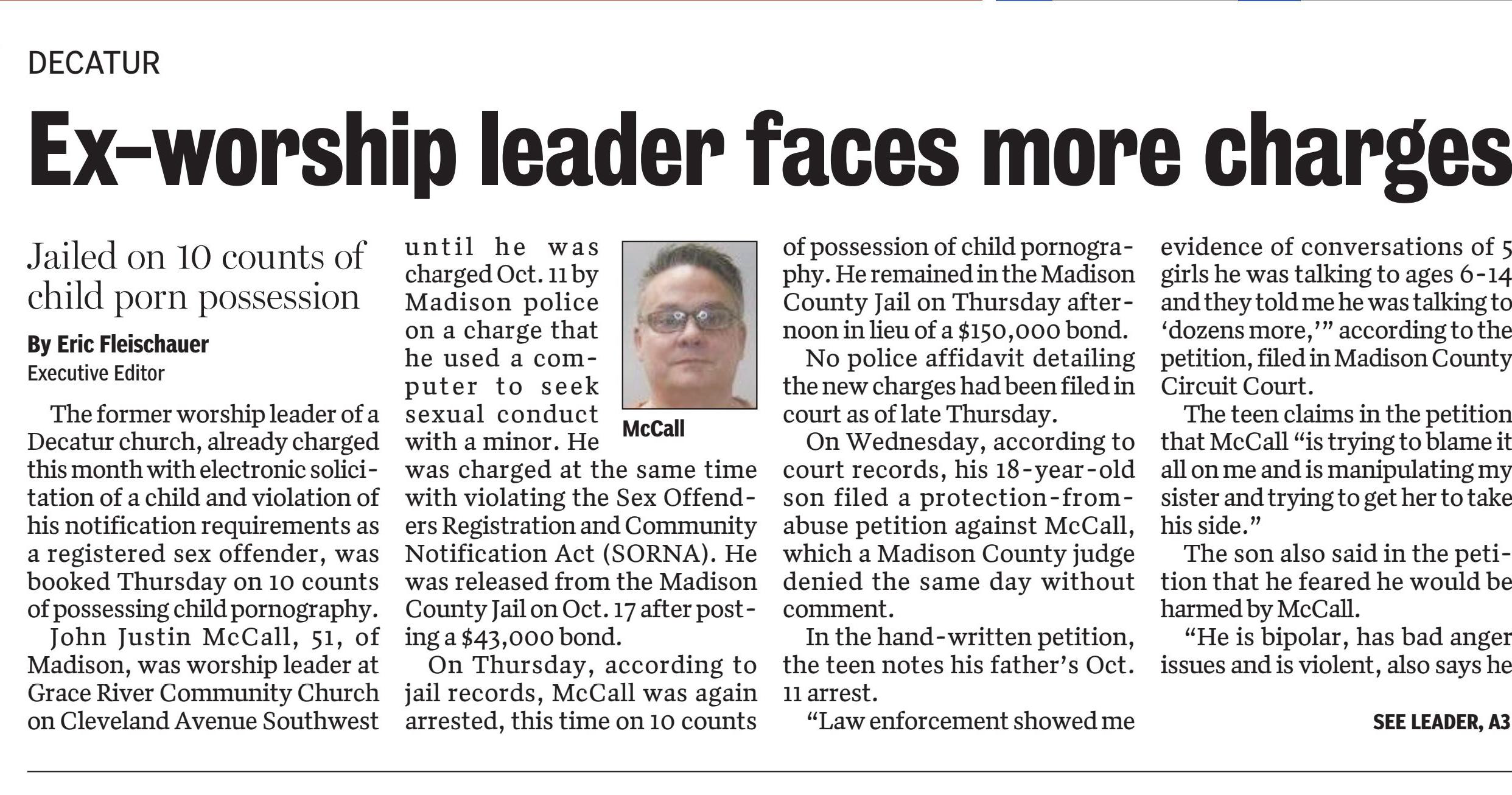 Ex-Decatur worship leader charged again, this time with 10 counts of child porn
October 27, 2023 | Decatur Daily, The (AL)
Author/Byline: Eric Fleischauer Executive Editor | Section: Decatur
502 Words | Readability: Lexile: 1560, grade level(s): >12
Read News Document
The former worship leader of a Decatur church, already charged this month with electronic solicitation of a child and violation of his notification requirements as a registered sex offender, was booked Thursday on 10 counts of possessing child pornography.
John Justin McCall, 51, of Madison, was worship leader at Grace River Community Church on Cleveland Avenue Southwest until he was charged Oct. 11 by Madison police on a charge that he used a computer to seek sexual conduct with a minor. He was charged at the same time with violating the Sex Offenders Registration and Community Notification Act (SORNA). He was released from the Madison County Jail on Oct. 17 after posting a $43,000 bond.
On Thursday, according to jail records, McCall was again arrested, this time on 10 counts of possession of child pornography. He remained in the Madison County Jail on Thursday afternoon in lieu of a $150,000 bond.
No police affidavit detailing the new charges had been filed in court as of late Thursday.
On Wednesday, according to court records, his 18-year-old son filed a protection-from-abuse petition against McCall, which a Madison County judge denied the same day without comment.
In the hand-written petition, the teen notes his father's Oct. 11 arrest.
"Law enforcement showed me evidence of conversations of 5 girls he was talking to ages 6-14 and they told me he was talking to 'dozens more,'" according to the petition, filed in Madison County Circuit Court.
The teen claims in the petition that McCall "is trying to blame it all on me and is manipulating my sister and trying to get her to take his side."
The son also said in the petition that he feared he would be harmed by McCall.
"He is bipolar, has bad anger issues and is violent, also says he has a bad past," the son wrote. "He has raised his fist to me before getting ready to hit me and has done the same to my sister," the petition said. "I want no visitations or contact with John McCall."
In the petition, filed before McCall was re-arrested, the teen lists McCall as living in a Madison hotel. Police said they searched his Evalyn Street residence in Madison shortly before his arrest
The lead pastor of Grace River, Barry Sempsrott, on Tuesday said in a text that the church had done a "background check" before hiring McCall "that included calling references and former employers listed on his resume." Sempsrott said McCall had worked at Ark Encounter, a creationist theme park in Williamstown, Kentucky, for 10 years prior to his employment at Grace River.
The SORNA charge filed by Madison police was predicated on an alleged prior conviction for a sex offense. Sempsrott said the previous conviction "happened more than 30 years ago."
Sempsrott said that, to his knowledge, no members of the church were harmed by McCall. He said McCall is no longer associated with the church.
A LinkedIn profile for McCall lists his position with Grace River as "worship pastor" since July 2022. His duties included overseeing youth groups and teaching new songs, according to the profile.
