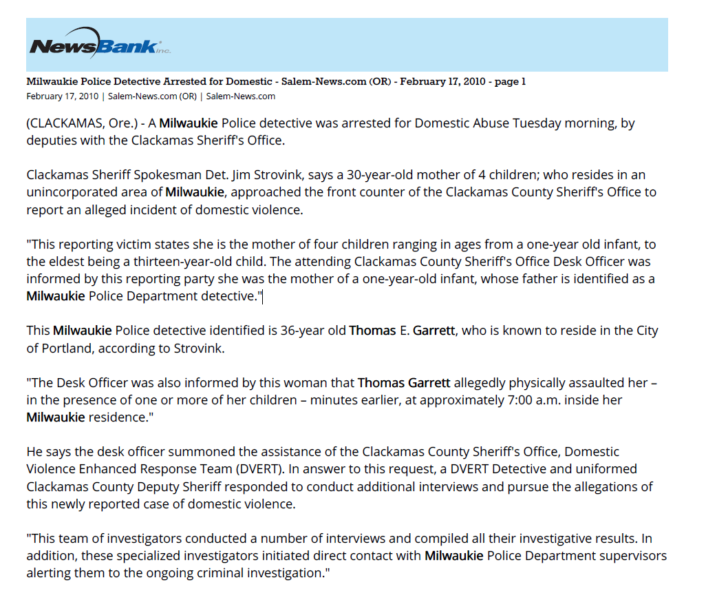 Milwaukie Police Detective Arrested for Domestic - Salem-News.com (OR) - February 17, 2010 - page 1
February 17, 2010 | Salem-News.com (OR) | Salem-News.com
(CLACKAMAS, Ore.) - A Milwaukie Police detective was arrested for Domestic Abuse Tuesday morning, by
deputies with the Clackamas Sheriff's Office.
Clackamas Sheriff Spokesman Det. Jim Strovink, says a 30-year-old mother of 4 children; who resides in an
unincorporated area of Milwaukie, approached the front counter of the Clackamas County Sheriff's Office to
report an alleged incident of domestic violence.
"This reporting victim states she is the mother of four children ranging in ages from a one-year old infant, to
the eldest being a thirteen-year-old child. The attending Clackamas County Sheriff's Office Desk Officer was
informed by this reporting party she was the mother of a one-year-old infant, whose father is identified as a
Milwaukie Police Department detective."
This Milwaukie Police detective identified is 36-year old Thomas E. Garrett, who is known to reside in the City
of Portland, according to Strovink.
"The Desk Officer was also informed by this woman that Thomas Garrett allegedly physically assaulted her &ndash;
in the presence of one or more of her children &ndash; minutes earlier, at approximately 7:00 a.m. inside her
Milwaukie residence."
He says the desk officer summoned the assistance of the Clackamas County Sheriff's Office, Domestic
Violence Enhanced Response Team (DVERT). In answer to this request, a DVERT Detective and uniformed
Clackamas County Deputy Sheriff responded to conduct additional interviews and pursue the allegations of
this newly reported case of domestic violence.
"This team of investigators conducted a number of interviews and compiled all their investigative results. In
addition, these specialized investigators initiated direct contact with Milwaukie Police Department supervisors
alerting them to the ongoing criminal investigation."
Milwaukie Police responded to this notice very professionally and worked in a very cooperative fashion
throughout this sensitive phase of this ongoing investigative effort."
Thomas Garrett is the biological father of a one-year-old infant whose mom says she is the victim of this
reported domestic violence; which, did not result in any medically required attention to the reported victim.
"Garrett and his accuser do not reside together and are not considered legally married," Strovink added. At
approximately 5:00 p.m. Tuesday, Clackamas investigators responded to the Milwaukie Police Department,
where they arrested Thomas Garrett; while he was working his shift at the Milwaukie Police Department.
Strovink says Garret, "was very cooperative during this arrest procedure. And, continued to be obliging with
investigators while providing and consenting to a formal interview with the inquiring investigators."
He says the case now goes to the Clackamas County District Attorney's Office for consideration.
At 6:45 p.m. Thomas Garrett had been transported to the Clackamas County Jail and lodged for the related
charge of Assault 4 (Abuse Prevention) &ndash; witnessed by children present &ndash; enhanced to a Class C Felony. Bail
scheduled at $15,000.
Garrett posted bail and was released from custody.
He is now scheduled to appear for arraignment on this matter in Clackamas County Circuit Court, March
15TH, at 1:30 p.m.
Along with this incident, the NW law enforcement community has seen a tough week. An officer shot a
suspect for running from a traffic stop, a man plunged 100 feet to his death running from a police traffic stop,
a Washington trooper was shot in the head, a Roseburg officer was struck head-on during a police chase, a
Clackamas veteran sheriff sergeant Murdered two women and shot a third before turning the gun on
himself, and one of the state's top law enforcement officials with the AG's office was arrested over the
weekend on assault and strangulation charges.
Copyright (c) 2010, Salem-news.com, All Rights Reserved.
