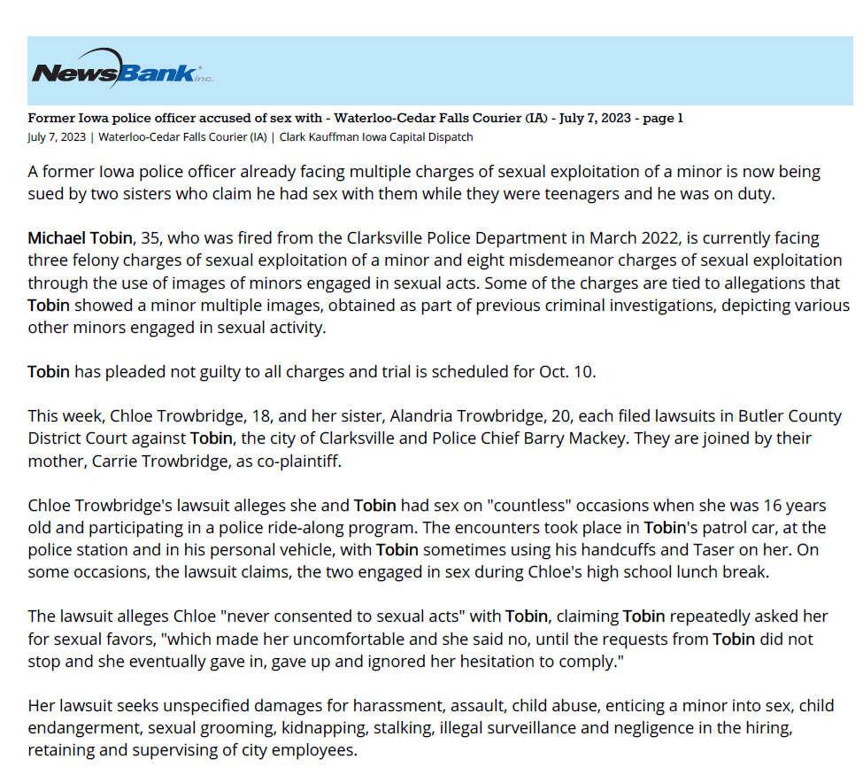 Former Iowa police officer accused of sex with - Waterloo-Cedar Falls Courier (IA) - July 7, 2023 - page 1
July 7, 2023 | Waterloo-Cedar Falls Courier (IA) | Clark Kauffman Iowa Capital Dispatch
A former Iowa police officer already facing multiple charges of sexual exploitation of a minor is now being
sued by two sisters who claim he had sex with them while they were teenagers and he was on duty.
Michael Tobin, 35, who was fired from the Clarksville Police Department in March 2022, is currently facing
three felony charges of sexual exploitation of a minor and eight misdemeanor charges of sexual exploitation
through the use of images of minors engaged in sexual acts. Some of the charges are tied to allegations that
Tobin showed a minor multiple images, obtained as part of previous criminal investigations, depicting various
other minors engaged in sexual activity.
Tobin has pleaded not guilty to all charges and trial is scheduled for Oct. 10.
This week, Chloe Trowbridge, 18, and her sister, Alandria Trowbridge, 20, each filed lawsuits in Butler County
District Court against Tobin, the city of Clarksville and Police Chief Barry Mackey. They are joined by their
mother, Carrie Trowbridge, as co-plaintiff.
Chloe Trowbridge's lawsuit alleges she and Tobin had sex on "countless" occasions when she was 16 years
old and participating in a police ride-along program. The encounters took place in Tobin's patrol car, at the
police station and in his personal vehicle, with Tobin sometimes using his handcuffs and Taser on her. On
some occasions, the lawsuit claims, the two engaged in sex during Chloe's high school lunch break.
The lawsuit alleges Chloe "never consented to sexual acts" with Tobin, claiming Tobin repeatedly asked her
for sexual favors, "which made her uncomfortable and she said no, until the requests from Tobin did not
stop and she eventually gave in, gave up and ignored her hesitation to comply."
Her lawsuit seeks unspecified damages for harassment, assault, child abuse, enticing a minor into sex, child
endangerment, sexual grooming, kidnapping, stalking, illegal surveillance and negligence in the hiring,
retaining and supervising of city employees.
Tobin, Mackey and the city have yet to file a response to either lawsuit.
Lawsuits detail alleged use of city offices and equipment
In her lawsuit, Chloe Trowbridge alleges she and Tobin met in June 2020, when she was 15, and Tobin
interviewed her as part of an investigation into a supplier of alcohol to minors.
In September 2021, the lawsuit alleges, Tobin met with Chloe and her sister Alandria in Cedar Falls and
bought them lunch. The sisters drove back home on Highway 218, with Chloe at the wheel and Tobin driving
nearby in his own vehicle. Tobin and the sisters were "messing around and passing each other and flipping
each other off," the lawsuit states, when Chloe lost control of her vehicle, crossed three lanes of traffic and
crashed on the side of the highway.
The sisters were not injured, but when a Janesville police officer arrived on the scene, Tobin allegedly
identified himself as a police officer and indicated another vehicle had cut off Chloe's car and forced her off
the road, convincing the officer not to cite Chloe for losing control of her car.
At around that same time, the lawsuit alleges, she and Tobin began exchanging nude photos and videos
through text messages and Face Time calls, and in November 2021, the two had sex for the first time while at
the police station.
On Dec. 31, 2021, the lawsuit alleges, Chloe and others attended a New Year's Eve party at the Clarksville
Police Department. Several weeks later, in February 2022, Chloe was allegedly giving Tobin a foot massage in
his office at the police department when the mayor of Clarksville walked in, saw Tobin seated at his desk, in
uniform, with Chloe – then 16 years old – in a chair next to him. The mayor "did absolutely nothing" and
conducted no investigation into the matter, the lawsuit claims.
Lawsuit: School officials discovered evidence of relationship
According to the lawsuit, on March 3, 2022, Chloe was called out of class because the Waverly Shell Rock
School District information technology department had discovered a Google document that Tobin had used
to communicate with her during a recent trip to Florida. The document was on the school district's server,
and Tobin had allegedly used it to send Chloe nude photographs and sexual messages.
According to the lawsuit, Chloe called Tobin and informed him the high school principal was aware of their
relationship and Tobin "flipped out." The Butler County sheriff was contacted, and deputies questioned the
two sisters, which is when Chloe Trowbridge allegedly learned Tobin was "doing the same things" to her
sister.
Days later, the lawsuit alleges, Chloe Trowbridge ran out of gas while driving home from work and Mackey,
the Clarksville police chief, pulled up behind her in a patrol vehicle and said he had to do something in the
backseat of Trowbridge's car. Mackey allegedly entered the car, pulled out the backseat, removed something,
and then drove away without any further discussion. The lawsuit alleges "Mackey presumably removed from
the car an illegal global positioning device" that Tobin had placed there.
The separate lawsuit filed by Alandria Trowbridge against Tobin and the city seeks unspecified damages for
harassment, assault, abuse, coercion, imprisonment, stalking and surveillance.
Alandria is almost two years older than Chloe, and in her lawsuit she claims to have first met Tobin in the
winter of 2020 when she was 17.
According to Alandria's lawsuit, in August 2021, days after Alandria turned 18, Tobin allegedly manipulated
her and used her interest in a career in law enforcement to persuade her to participate in a ride-along with
him in a patrol car. He allegedly drove her to secluded area and, without asking for consent, initiated sex with
her.
The ride-alongs allegedly became a weekly occurrence, with sexual activity taking place each time. After each
incident, Alandria alleges, she messaged Tobin and told him they needed to stop, but Tobin allegedly
persuaded her into spending more time with him and engaging in sex, including one occurrence that took
place at the police department.
From August 2021 through March 2022, Tobin allegedly assaulted Alandria Trowbridge at least 48 times. "No
matter how many times she said she did not want to engage in sex with Tobin, he did not stop until the City
of Clarksville fired him," the lawsuit alleges.
Copyright © 2023 wcfcourier.com, All rights reserved.