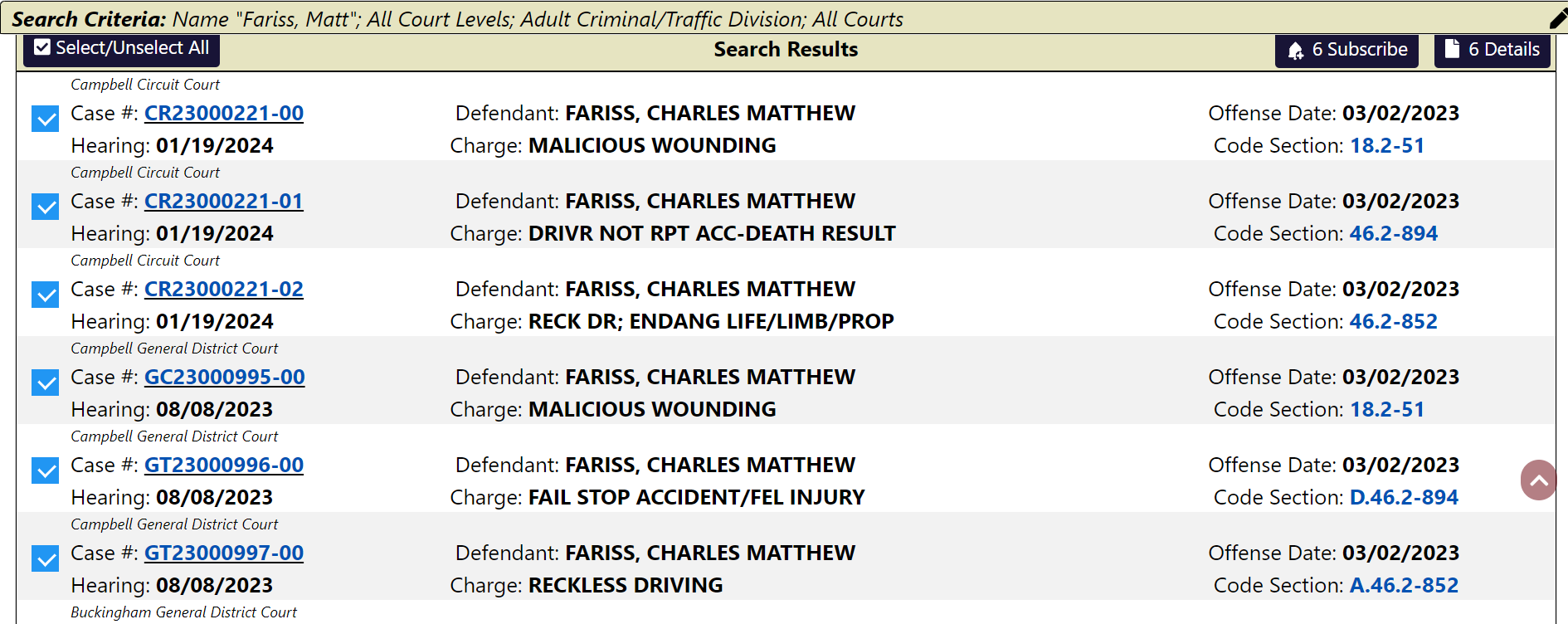Campbell Circuit Court
Case #: CR23000221-00
Defendant: FARISS, CHARLES MATTHEW
Offense Date: 03/02/2023
Hearing: 01/19/2024
Charge: MALICIOUS WOUNDING
Code Section: 18.2-51
Campbell Circuit Court
Case #: CR23000221-01
Defendant: FARISS, CHARLES MATTHEW
Offense Date: 03/02/2023
Hearing: 01/19/2024
Charge: DRIVR NOT RPT ACC-DEATH RESULT
Code Section: 46.2-894
Campbell Circuit Court
Case #: CR23000221-02
Defendant: FARISS, CHARLES MATTHEW
Offense Date: 03/02/2023
Hearing: 01/19/2024
Charge: RECK DR; ENDANG LIFE/LIMB/PROP
Code Section: 46.2-852
Campbell General District Court
Case #: GC23000995-00
Defendant: FARISS, CHARLES MATTHEW
Offense Date: 03/02/2023
Hearing: 08/08/2023
Charge: MALICIOUS WOUNDING
Code Section: 18.2-51
Campbell General District Court
Case #: GT23000996-00
Defendant: FARISS, CHARLES MATTHEW
Offense Date: 03/02/2023
Hearing: 08/08/2023
Charge: FAIL STOP ACCIDENT/FEL INJURY
Code Section: D.46.2-894
Campbell General District Court
Case #: GT23000997-00
Defendant: FARISS, CHARLES MATTHEW
Offense Date: 03/02/2023
Hearing: 08/08/2023
Charge: RECKLESS DRIVING
Code Section: A.46.2-852