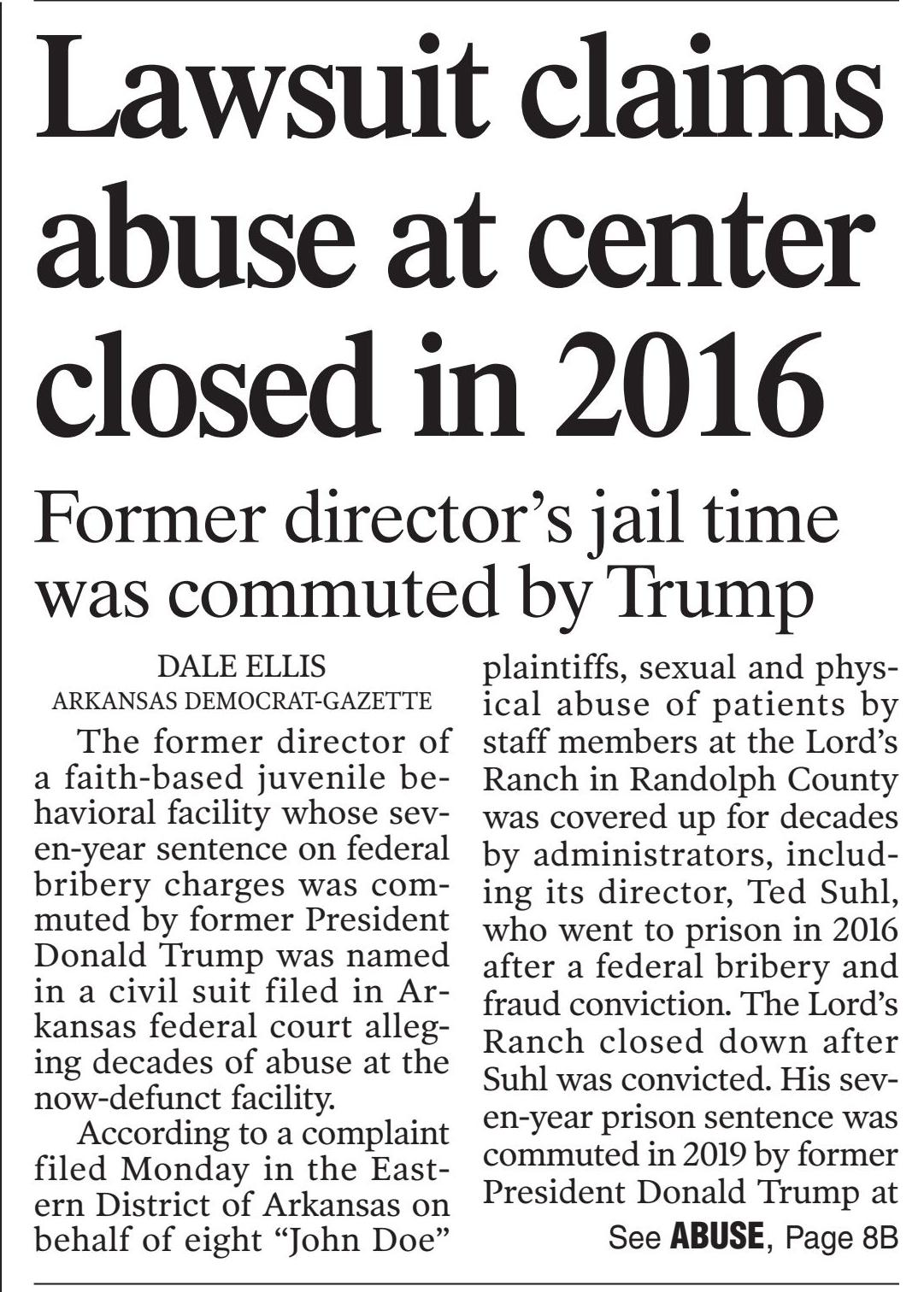 The former director of a faith-based juvenile behavioral facility whose seven-year sentence on federal bribery charges was commuted by former President Donald Trump was named in a civil suit filed in Arkansas federal court alleging decades of abuse at the now-defunct facility.

According to a complaint filed Monday in the Eastern District of Arkansas on behalf of eight "John Doe" plaintiffs, sexual and physical abuse of patients by staff members at the Lord's Ranch in Randolph County was covered up for decades by administrators, including its director, Ted Suhl, who went to prison in 2016 after a federal bribery and fraud conviction. The Lord's Ranch closed down after Suhl was convicted. His seven-year prison sentence was commuted in 2019 by Trump at the behest of former Arkansas Gov. Mike Huckabee and former U.S. Attorney Bud Cummins.

Other defendants named in the complaint are Suhl's mother and co-founder of the Lord's Ranch, Shirley Suhl; Emmett A. Presley, the former director of social services; Alonza Jiles, a former senior administrator who is now a member of the Arkansas Board of Corrections; 10 "John Doe" defendants and 19 business entities associated with the Lord's Ranch, including Maxus, Inc. and Trinity Behavioral Health.

All plaintiffs are identified as "John Does" to protect their identities, according to a news release. The plaintiffs are represented by Martin D. Gould of Romanucci & Blandin, LLC in Chicago and Joshua D. Gillispie of the Gillispie Law Firm in North Little Rock.

Attorneys for the defendants were not listed on the court docket.

According to the complaint, juveniles housed at the ranch were regularly subjected to physical, psychological and sexual abuse at the hands of some of the staff members and the abuse was covered up by Suhl and other members of the administration. The eight anonymous plaintiffs, who were sent to the facility in the 1990s and 2000s, accused Presley of sexually assaulting them during the time they were there, handing out rewards for compliance and punishments if they refused.

Reached by phone Tuesday night, Gillispie said more lawsuits are likely coming, including one he said he plans to file in coming weeks on behalf of a group of female plaintiffs he said were victimized by a different staff member. He said the abuse that went on for decades was never reported because of efforts orchestrated by Suhl and others to prevent any word from getting out.

"It was an unsafe environment for children and the place had an element of corruption in its everyday goings on for decades," Gillispie said. "Every one of these men we filed on behalf of reported their abuse directly to the leadership of Lord's Ranch and they intentionally covered it up. They silenced the boys either by blowing it off, acting like they were going to do something and then ignoring it, and often by intimidation or threats that ensured the boys' silence. So it was never reported, no one ever reported it. It was information that stayed sealed on the Lord's Ranch. It was a bubble where nothing got out, they made sure of it."

The complaint says that Suhl, "was expressly aware children were being physically, psychologically, and sexually abused at Lord's Ranch," and that he knew Presley was abusing his patients.

The complaint went on to say that the Suhl family "made an intentional, fully conscious decision to allow Presley to rape and sexually molest male children under their care," alleging that Jiles and other staff members did nothing to assist the children or to prevent their sexual abuse.

"Rather," the complaint said, "they did everything in their power, including the use of threats, intimidation, and physical violence, to silence the many children who spoke up and reported Presley to them over the years," which the plaintiffs said allowed the Suhl family to continue profiting from the center without outside scrutiny. The complaint went on to allege that over a period of decades until the facility was forced to close in 2016, numerous staff members "sexually and physically abused countless minor residents and in some cases other female staff."

The complaint said that in the mid-to-late-1980s, an unnamed social worker on staff repeatedly raped and abused a female resident beginning when she was about 14 or 15 years old and told her that "he was in love with her and wanted to marry her after she turned 16 years old and when her term at the Lord's Ranch was over." Although the resident reported the abuse, the complaint said, she was forced to marry the staff member "without her parents' knowledge, consent, or presence," in a ceremony officiated by Jiles.

Other attempts to report abuse, the complaint said, were met with assurances the complaints would be addressed that went nowhere, indifference, or even more physical or psychological abuse.

The Lord's Ranch was founded in 1976 by Bud and Shirley Suhl, Ted Suhl's parents, and was licensed by the Arkansas Department of Human Services in the late 1980s. Allegations of mistreatment and falsification of records began to circulate as early as 1990 when the Arkansas Child Care Facilities Board voted to revoke the center's license. In February 1995, an escapee from the center, 17-year-old Robert Westerhoff of Cedar Lake, Ind., was killed and another boy injured when a stolen van Westerhoff was driving crashed near Greenville, Mo.

In 2006, Ted Suhl was grilled by state legislators about discipline methods used at the Lord's Ranch, an airplane provided to Huckabee for a trip to a Republican Party event in North Carolina, and why Suhl's business received about $8.5 million in state Medicaid funds in fiscal 2006 - a 60-fold increase from 2000 when its contract with the state was about $140,000 for behavioral health services. In 2014, Suhl was accused of bribing a deputy director of the Arkansas Department of Human Services and in July 2016, he was convicted of bribery and was later sentenced to seven years in federal prison. He was released in 2019 after he received a commutation from Trump.

Plaintiffs in the case are asking for unspecified damages "in an amount which will adequately compensate Plaintiffs for the severe and permanent injuries and damages they sustained due to the Defendants' wrongful conduct, as well as award punitive damages against Defendants in order to punish their horrific misconduct and to deter future misconduct and abuse of children."

This lawsuit against Suhl and the Lord's Ranch was enabled by a state law passed in 2021 that extends the statute of limitations on child sexual abuse cases, giving those who say they were victimized at Lord's Ranch until January 2024 to file complaints. The law provided for a two-year window for minor victims of sexual abuse who turned 18 prior to the law's passage. Sexual abuse victims who were minors at the time the law went into effect have until they turn 55 years old to seek redress.

"Technically, the window [for Lord's Ranch victims] opened at the end of January 2022 and it will close at the end of January 2024," Gillispie said. "We anticipate there will be multiple lawsuits filed. In fact, we'll be filing another on behalf of some female victims of another perpetrator in coming weeks."

