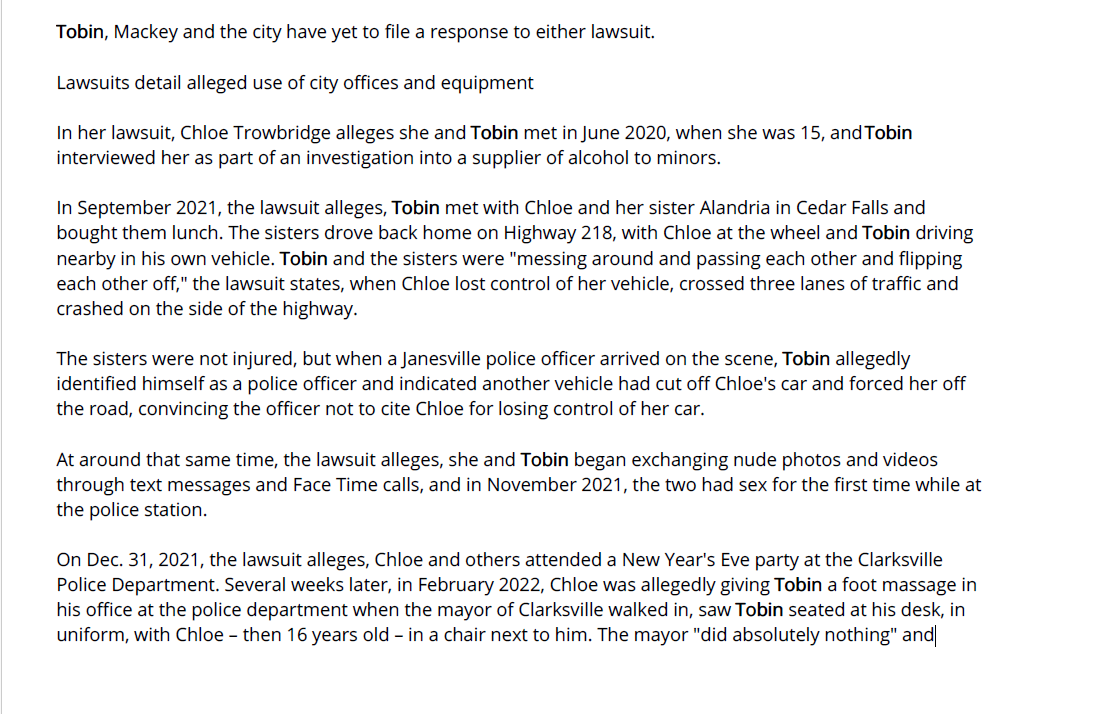 Former Iowa police officer accused of sex with - Waterloo-Cedar Falls Courier (IA) - July 7, 2023 - page 1
July 7, 2023 | Waterloo-Cedar Falls Courier (IA) | Clark Kauffman Iowa Capital Dispatch
A former Iowa police officer already facing multiple charges of sexual exploitation of a minor is now being
sued by two sisters who claim he had sex with them while they were teenagers and he was on duty.
Michael Tobin, 35, who was fired from the Clarksville Police Department in March 2022, is currently facing
three felony charges of sexual exploitation of a minor and eight misdemeanor charges of sexual exploitation
through the use of images of minors engaged in sexual acts. Some of the charges are tied to allegations that
Tobin showed a minor multiple images, obtained as part of previous criminal investigations, depicting various
other minors engaged in sexual activity.
Tobin has pleaded not guilty to all charges and trial is scheduled for Oct. 10.
This week, Chloe Trowbridge, 18, and her sister, Alandria Trowbridge, 20, each filed lawsuits in Butler County
District Court against Tobin, the city of Clarksville and Police Chief Barry Mackey. They are joined by their
mother, Carrie Trowbridge, as co-plaintiff.
Chloe Trowbridge's lawsuit alleges she and Tobin had sex on "countless" occasions when she was 16 years
old and participating in a police ride-along program. The encounters took place in Tobin's patrol car, at the
police station and in his personal vehicle, with Tobin sometimes using his handcuffs and Taser on her. On
some occasions, the lawsuit claims, the two engaged in sex during Chloe's high school lunch break.
The lawsuit alleges Chloe "never consented to sexual acts" with Tobin, claiming Tobin repeatedly asked her
for sexual favors, "which made her uncomfortable and she said no, until the requests from Tobin did not
stop and she eventually gave in, gave up and ignored her hesitation to comply."
Her lawsuit seeks unspecified damages for harassment, assault, child abuse, enticing a minor into sex, child
endangerment, sexual grooming, kidnapping, stalking, illegal surveillance and negligence in the hiring,
retaining and supervising of city employees.
Tobin, Mackey and the city have yet to file a response to either lawsuit.
Lawsuits detail alleged use of city offices and equipment
In her lawsuit, Chloe Trowbridge alleges she and Tobin met in June 2020, when she was 15, and Tobin
interviewed her as part of an investigation into a supplier of alcohol to minors.
In September 2021, the lawsuit alleges, Tobin met with Chloe and her sister Alandria in Cedar Falls and
bought them lunch. The sisters drove back home on Highway 218, with Chloe at the wheel and Tobin driving
nearby in his own vehicle. Tobin and the sisters were "messing around and passing each other and flipping
each other off," the lawsuit states, when Chloe lost control of her vehicle, crossed three lanes of traffic and
crashed on the side of the highway.
The sisters were not injured, but when a Janesville police officer arrived on the scene, Tobin allegedly
identified himself as a police officer and indicated another vehicle had cut off Chloe's car and forced her off
the road, convincing the officer not to cite Chloe for losing control of her car.
At around that same time, the lawsuit alleges, she and Tobin began exchanging nude photos and videos
through text messages and Face Time calls, and in November 2021, the two had sex for the first time while at
the police station.
On Dec. 31, 2021, the lawsuit alleges, Chloe and others attended a New Year's Eve party at the Clarksville
Police Department. Several weeks later, in February 2022, Chloe was allegedly giving Tobin a foot massage in
his office at the police department when the mayor of Clarksville walked in, saw Tobin seated at his desk, in
uniform, with Chloe – then 16 years old – in a chair next to him. The mayor "did absolutely nothing" and
conducted no investigation into the matter, the lawsuit claims.
Lawsuit: School officials discovered evidence of relationship
According to the lawsuit, on March 3, 2022, Chloe was called out of class because the Waverly Shell Rock
School District information technology department had discovered a Google document that Tobin had used
to communicate with her during a recent trip to Florida. The document was on the school district's server,
and Tobin had allegedly used it to send Chloe nude photographs and sexual messages.
According to the lawsuit, Chloe called Tobin and informed him the high school principal was aware of their
relationship and Tobin "flipped out." The Butler County sheriff was contacted, and deputies questioned the
two sisters, which is when Chloe Trowbridge allegedly learned Tobin was "doing the same things" to her
sister.
Days later, the lawsuit alleges, Chloe Trowbridge ran out of gas while driving home from work and Mackey,
the Clarksville police chief, pulled up behind her in a patrol vehicle and said he had to do something in the
backseat of Trowbridge's car. Mackey allegedly entered the car, pulled out the backseat, removed something,
and then drove away without any further discussion. The lawsuit alleges "Mackey presumably removed from
the car an illegal global positioning device" that Tobin had placed there.
The separate lawsuit filed by Alandria Trowbridge against Tobin and the city seeks unspecified damages for
harassment, assault, abuse, coercion, imprisonment, stalking and surveillance.
Alandria is almost two years older than Chloe, and in her lawsuit she claims to have first met Tobin in the
winter of 2020 when she was 17.
According to Alandria's lawsuit, in August 2021, days after Alandria turned 18, Tobin allegedly manipulated
her and used her interest in a career in law enforcement to persuade her to participate in a ride-along with
him in a patrol car. He allegedly drove her to secluded area and, without asking for consent, initiated sex with
her.
The ride-alongs allegedly became a weekly occurrence, with sexual activity taking place each time. After each
incident, Alandria alleges, she messaged Tobin and told him they needed to stop, but Tobin allegedly
persuaded her into spending more time with him and engaging in sex, including one occurrence that took
place at the police department.
From August 2021 through March 2022, Tobin allegedly assaulted Alandria Trowbridge at least 48 times. "No
matter how many times she said she did not want to engage in sex with Tobin, he did not stop until the City
of Clarksville fired him," the lawsuit alleges.
Copyright © 2023 wcfcourier.com, All rights reserved.