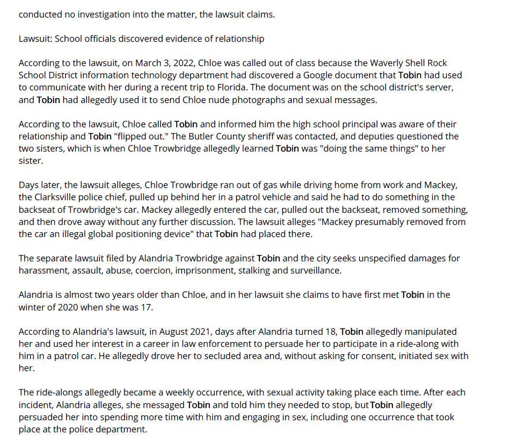 Former Iowa police officer accused of sex with - Waterloo-Cedar Falls Courier (IA) - July 7, 2023 - page 1
July 7, 2023 | Waterloo-Cedar Falls Courier (IA) | Clark Kauffman Iowa Capital Dispatch
A former Iowa police officer already facing multiple charges of sexual exploitation of a minor is now being
sued by two sisters who claim he had sex with them while they were teenagers and he was on duty.
Michael Tobin, 35, who was fired from the Clarksville Police Department in March 2022, is currently facing
three felony charges of sexual exploitation of a minor and eight misdemeanor charges of sexual exploitation
through the use of images of minors engaged in sexual acts. Some of the charges are tied to allegations that
Tobin showed a minor multiple images, obtained as part of previous criminal investigations, depicting various
other minors engaged in sexual activity.
Tobin has pleaded not guilty to all charges and trial is scheduled for Oct. 10.
This week, Chloe Trowbridge, 18, and her sister, Alandria Trowbridge, 20, each filed lawsuits in Butler County
District Court against Tobin, the city of Clarksville and Police Chief Barry Mackey. They are joined by their
mother, Carrie Trowbridge, as co-plaintiff.
Chloe Trowbridge's lawsuit alleges she and Tobin had sex on "countless" occasions when she was 16 years
old and participating in a police ride-along program. The encounters took place in Tobin's patrol car, at the
police station and in his personal vehicle, with Tobin sometimes using his handcuffs and Taser on her. On
some occasions, the lawsuit claims, the two engaged in sex during Chloe's high school lunch break.
The lawsuit alleges Chloe "never consented to sexual acts" with Tobin, claiming Tobin repeatedly asked her
for sexual favors, "which made her uncomfortable and she said no, until the requests from Tobin did not
stop and she eventually gave in, gave up and ignored her hesitation to comply."
Her lawsuit seeks unspecified damages for harassment, assault, child abuse, enticing a minor into sex, child
endangerment, sexual grooming, kidnapping, stalking, illegal surveillance and negligence in the hiring,
retaining and supervising of city employees.
Tobin, Mackey and the city have yet to file a response to either lawsuit.
Lawsuits detail alleged use of city offices and equipment
In her lawsuit, Chloe Trowbridge alleges she and Tobin met in June 2020, when she was 15, and Tobin
interviewed her as part of an investigation into a supplier of alcohol to minors.
In September 2021, the lawsuit alleges, Tobin met with Chloe and her sister Alandria in Cedar Falls and
bought them lunch. The sisters drove back home on Highway 218, with Chloe at the wheel and Tobin driving
nearby in his own vehicle. Tobin and the sisters were "messing around and passing each other and flipping
each other off," the lawsuit states, when Chloe lost control of her vehicle, crossed three lanes of traffic and
crashed on the side of the highway.
The sisters were not injured, but when a Janesville police officer arrived on the scene, Tobin allegedly
identified himself as a police officer and indicated another vehicle had cut off Chloe's car and forced her off
the road, convincing the officer not to cite Chloe for losing control of her car.
At around that same time, the lawsuit alleges, she and Tobin began exchanging nude photos and videos
through text messages and Face Time calls, and in November 2021, the two had sex for the first time while at
the police station.
On Dec. 31, 2021, the lawsuit alleges, Chloe and others attended a New Year's Eve party at the Clarksville
Police Department. Several weeks later, in February 2022, Chloe was allegedly giving Tobin a foot massage in
his office at the police department when the mayor of Clarksville walked in, saw Tobin seated at his desk, in
uniform, with Chloe – then 16 years old – in a chair next to him. The mayor "did absolutely nothing" and
conducted no investigation into the matter, the lawsuit claims.
Lawsuit: School officials discovered evidence of relationship
According to the lawsuit, on March 3, 2022, Chloe was called out of class because the Waverly Shell Rock
School District information technology department had discovered a Google document that Tobin had used
to communicate with her during a recent trip to Florida. The document was on the school district's server,
and Tobin had allegedly used it to send Chloe nude photographs and sexual messages.
According to the lawsuit, Chloe called Tobin and informed him the high school principal was aware of their
relationship and Tobin "flipped out." The Butler County sheriff was contacted, and deputies questioned the
two sisters, which is when Chloe Trowbridge allegedly learned Tobin was "doing the same things" to her
sister.
Days later, the lawsuit alleges, Chloe Trowbridge ran out of gas while driving home from work and Mackey,
the Clarksville police chief, pulled up behind her in a patrol vehicle and said he had to do something in the
backseat of Trowbridge's car. Mackey allegedly entered the car, pulled out the backseat, removed something,
and then drove away without any further discussion. The lawsuit alleges "Mackey presumably removed from
the car an illegal global positioning device" that Tobin had placed there.
The separate lawsuit filed by Alandria Trowbridge against Tobin and the city seeks unspecified damages for
harassment, assault, abuse, coercion, imprisonment, stalking and surveillance.
Alandria is almost two years older than Chloe, and in her lawsuit she claims to have first met Tobin in the
winter of 2020 when she was 17.
According to Alandria's lawsuit, in August 2021, days after Alandria turned 18, Tobin allegedly manipulated
her and used her interest in a career in law enforcement to persuade her to participate in a ride-along with
him in a patrol car. He allegedly drove her to secluded area and, without asking for consent, initiated sex with
her.
The ride-alongs allegedly became a weekly occurrence, with sexual activity taking place each time. After each
incident, Alandria alleges, she messaged Tobin and told him they needed to stop, but Tobin allegedly
persuaded her into spending more time with him and engaging in sex, including one occurrence that took
place at the police department.
From August 2021 through March 2022, Tobin allegedly assaulted Alandria Trowbridge at least 48 times. "No
matter how many times she said she did not want to engage in sex with Tobin, he did not stop until the City
of Clarksville fired him," the lawsuit alleges.
Copyright © 2023 wcfcourier.com, All rights reserved.