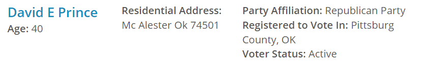 David E Prince
Age: 40
Residential Address:
Mc Alester Ok 74501 Party Affiliation: Republican Party
Registered to Vote In: Pittsburg County, OK
Voter Status: Active