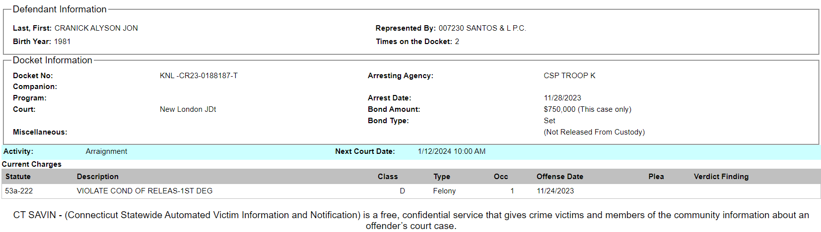 Defendant Information
Last, First: CRANICK ALYSON JON Represented By: 007230 SANTOS & L P.C.
Birth Year: 1981 Times on the Docket: 2
Docket Information
Docket No: KNL -CR23-0188187-T Arresting Agency: CSP TROOP K
Companion:
Program: Arrest Date: 11/28/2023
Court: New London JDt Bond Amount: $750,000 (This case only)
Bond Type: Set
Miscellaneous: (Not Released From Custody)
Activity: Arraignment Next Court Date: 1/12/2024 10:00 AM
Current Charges
Statute Description Class Type Occ Offense Date Plea Verdict Finding
53a-222 VIOLATE COND OF RELEAS-1ST DEG D Felony 1 11/24/2023