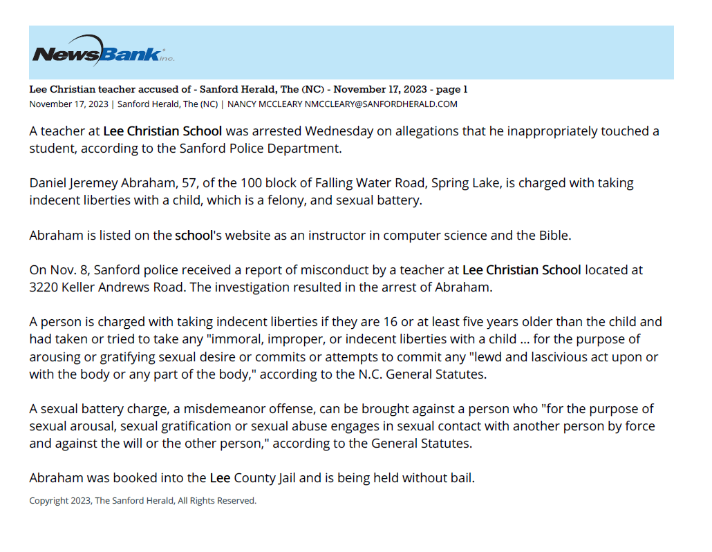 Lee Christian teacher accused of - Sanford Herald, The (NC) - November 17, 2023 - page 1
November 17, 2023 | Sanford Herald, The (NC) | NANCY MCCLEARY NMCCLEARY@SANFORDHERALD.COM
A teacher at Lee Christian School was arrested Wednesday on allegations that he inappropriately touched a
student, according to the Sanford Police Department.
Daniel Jeremey Abraham, 57, of the 100 block of Falling Water Road, Spring Lake, is charged with taking
indecent liberties with a child, which is a felony, and sexual battery.
Abraham is listed on the school's website as an instructor in computer science and the Bible.
On Nov. 8, Sanford police received a report of misconduct by a teacher at Lee Christian School located at
3220 Keller Andrews Road. The investigation resulted in the arrest of Abraham.
A person is charged with taking indecent liberties if they are 16 or at least five years older than the child and
had taken or tried to take any "immoral, improper, or indecent liberties with a child &hellip; for the purpose of
arousing or gratifying sexual desire or commits or attempts to commit any "lewd and lascivious act upon or
with the body or any part of the body," according to the N.C. General Statutes.
A sexual battery charge, a misdemeanor offense, can be brought against a person who "for the purpose of
sexual arousal, sexual gratification or sexual abuse engages in sexual contact with another person by force
and against the will or the other person," according to the General Statutes.
Abraham was booked into the Lee County Jail and is being held without bail.
Copyright 2023, The Sanford Herald, All Rights Reserved.