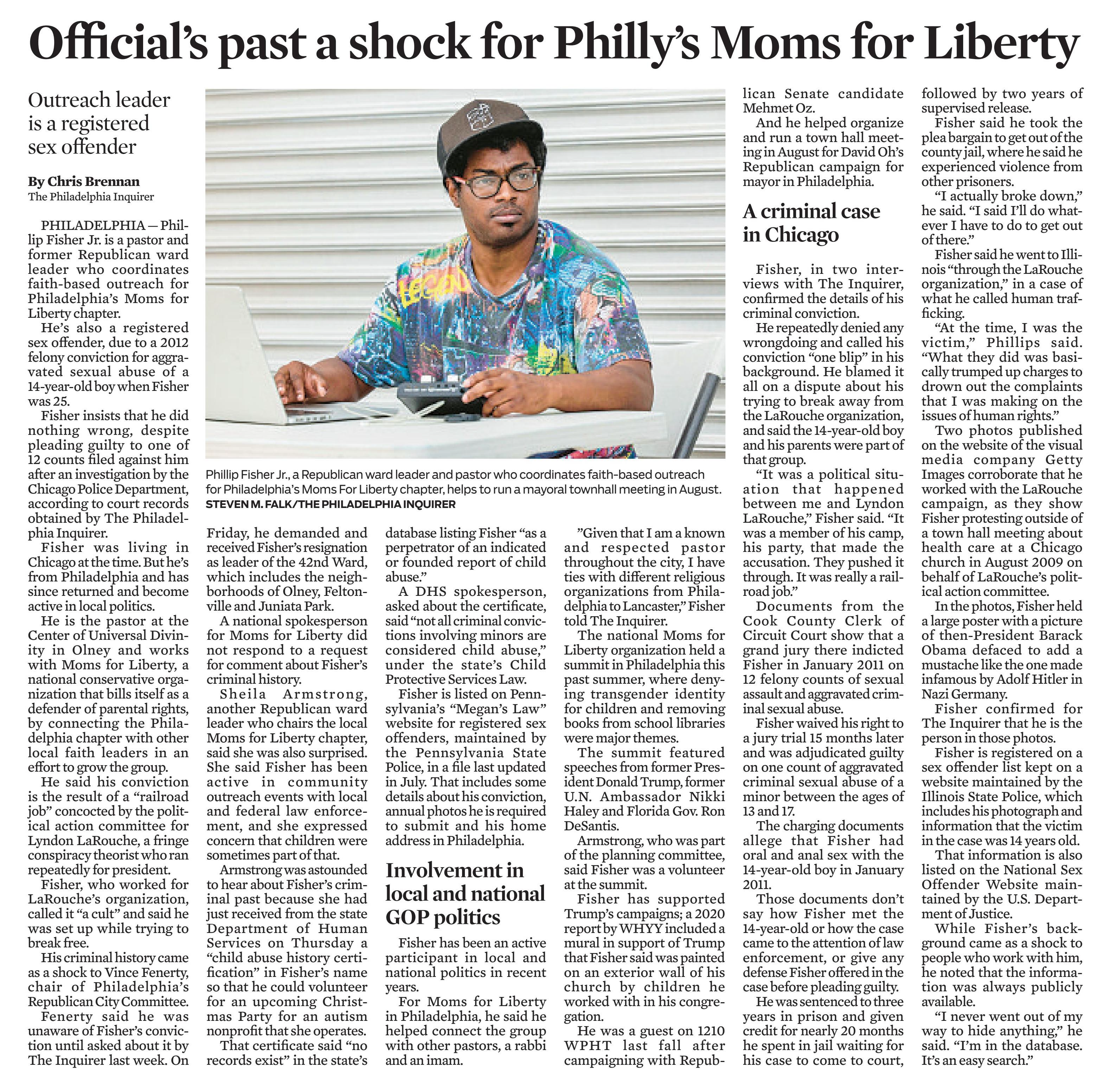 Official's past a shock for Philly's Moms for Liberty - Outreach leader is a registered sex offender
November 22, 2023 | Morning Call, The (Allentown, PA)
Author/Byline: Chris Brennan The Philadelphia Inquirer | Page: 4A | Section: Main
1192 Words | Readability: Lexile: 1510, grade level(s): >12

Read News Document
PHILADELPHIA - Phillip Fisher Jr. is a pastor and former Republican ward leader who coordinates faith-based outreach for Philadelphia's Moms for Liberty chapter.

He's also a registered sex offender, due to a 2012 felony conviction for aggravated sexual abuse of a 14-year-old boy when Fisher was 25.

Fisher insists that he did nothing wrong, despite pleading guilty to one of 12 counts filed against him after an investigation by the Chicago Police Department, according to court records obtained by The Philadelphia Inquirer.

Fisher was living in Chicago at the time. But he's from Philadelphia and has since returned and become active in local politics.

He is the pastor at the Center of Universal Divinity in Olney and works with Moms for Liberty, a national conservative organization that bills itself as a defender of parental rights, by connecting the Philadelphia chapter with other local faith leaders in an effort to grow the group.

He said his conviction is the result of a "railroad job" concocted by the political action committee for Lyndon LaRouche, a fringe conspiracy theorist who ran repeatedly for president.

Fisher, who worked for LaRouche's organization, called it "a cult" and said he was set up while trying to break free.

His criminal history came as a shock to Vince Fenerty, chair of Philadelphia's Republican City Committee.

Fenerty said he was unaware of Fisher's conviction until asked about it by The Inquirer last week. On Friday, he demanded and received Fisher's resignation as leader of the 42nd Ward, which includes the neighborhoods of Olney, Feltonville and Juniata Park.

A national spokesperson for Moms for Liberty did not respond to a request for comment about Fisher's criminal history.

Sheila Armstrong, another Republican ward leader who chairs the local Moms for Liberty chapter, said she was also surprised. She said Fisher has been active in community outreach events with local and federal law enforcement, and she expressed concern that children were sometimes part of that.

Armstrong was astounded to hear about Fisher's criminal past because she had just received from the state Department of Human Services on Thursday a "child abuse history certification" in Fisher's name so that he could volunteer for an upcoming Christmas Party for an autism nonprofit that she operates.

That certificate said "no records exist" in the state's database listing Fisher "as a perpetrator of an indicated or founded report of child abuse."

A DHS spokesperson, asked about the certificate, said "not all criminal convictions involving minors are considered child abuse," under the state's Child Protective Services Law.

Fisher is listed on Pennsylvania's "Megan's Law" website for registered sex offenders, maintained by the Pennsylvania State Police, in a file last updated in July. That includes some details about his conviction, annual photos he is required to submit and his home address in Philadelphia.

Involvement in local and national GOP politics

Fisher has been an active participant in local and national politics in recent years.

For Moms for Liberty in Philadelphia, he said he helped connect the group with other pastors, a rabbi and an imam.

"Given that I am a known and respected pastor throughout the city, I have ties with different religious organizations from Philadelphia to Lancaster," Fisher told The Inquirer.

The national Moms for Liberty organization held a summit in Philadelphia this past summer, where denying transgender identity for children and removing books from school libraries were major themes.

The summit featured speeches from former President Donald Trump, former U.N. Ambassador Nikki Haley and Florida Gov. Ron DeSantis.

Armstrong, who was part of the planning committee, said Fisher was a volunteer at the summit.

Fisher has supported Trump's campaigns; a 2020 report by WHYY included a mural in support of Trump that Fisher said was painted on an exterior wall of his church by children he worked with in his congregation.

He was a guest on 1210 WPHT last fall after campaigning with Republican Senate candidate Mehmet Oz.

And he helped organize and run a town hall meeting in August for David Oh's Republican campaign for mayor in Philadelphia.

A criminal case in Chicago

Fisher, in two interviews with The Inquirer, confirmed the details of his criminal conviction.

He repeatedly denied any wrongdoing and called his conviction "one blip" in his background. He blamed it all on a dispute about his trying to break away from the LaRouche organization, and said the 14-year-old boy and his parents were part of that group.

"It was a political situation that happened between me and Lyndon LaRouche," Fisher said. "It was a member of his camp, his party, that made the accusation. They pushed it through. It was really a railroad job."

Documents from the Cook County Clerk of Circuit Court show that a grand jury there indicted Fisher in January 2011 on 12 felony counts of sexual assault and aggravated criminal sexual abuse.

Fisher waived his right to a jury trial 15 months later and was adjudicated guilty on one count of aggravated criminal sexual abuse of a minor between the ages of 13 and 17.

The charging documents allege that Fisher had oral and anal sex with the 14-year-old boy in January 2011.

Those documents don't say how Fisher met the 14-year-old or how the case came to the attention of law enforcement, or give any defense Fisher offered in the case before pleading guilty.

He was sentenced to three years in prison and given credit for nearly 20 months he spent in jail waiting for his case to come to court, followed by two years of supervised release.

Fisher said he took the plea bargain to get out of the county jail, where he said he experienced violence from other prisoners.

"I actually broke down," he said. "I said I'll do whatever I have to do to get out of there."

Fisher said he went to Illinois "through the LaRouche organization," in a case of what he called human trafficking.

"At the time, I was the victim," Phillips said. "What they did was basically trumped up charges to drown out the complaints that I was making on the issues of human rights."

Two photos published on the website of the visual media company Getty Images corroborate that he worked with the LaRouche campaign, as they show Fisher protesting outside of a town hall meeting about health care at a Chicago church in August 2009 on behalf of LaRouche's political action committee.

In the photos, Fisher held a large poster with a picture of then-President Barack Obama defaced to add a mustache like the one made infamous by Adolf Hitler in Nazi Germany.

Fisher confirmed for The Inquirer that he is the person in those photos.

Fisher is registered on a sex offender list kept on a website maintained by the Illinois State Police, which includes his photograph and information that the victim in the case was 14 years old.

That information is also listed on the National Sex Offender Website maintained by the U.S. Department of Justice.

While Fisher's background came as a shock to people who work with him, he noted that the information was always publicly available.

"I never went out of my way to hide anything," he said. "I'm in the database. It's an easy search."

Caption: Phillip Fisher Jr., a Republican ward leader and pastor who coordinates faith-based outreach for Philadelphia's Moms For Liberty chapter, helps to run a mayoral townhall meeting in August. Steven M. Falk/The Philadelphia Inquirer
